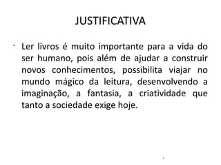 JUSTIFICATIVA Ler livros é muito importante para a vida do ser humano, pois além de ajudar a construir novos conhecimentos, possibilita viajar no mundo mágico da leitura, desenvolvendo a imaginação, a fantasia, a criatividade que tanto a sociedade exige hoje. ,  