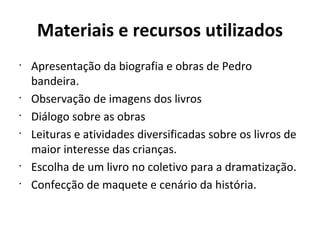 Materiais e recursos utilizados Apresentação da biografia e obras de Pedro bandeira. Observação de imagens dos livros Diálogo sobre as obras Leituras e atividades diversificadas sobre os livros de maior interesse das crianças. Escolha de um livro no coletivo para a dramatização. Confecção de maquete e cenário da história. 
