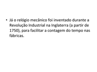 • Já o relógio mecânico foi inventado durante a
Revolução Industrial na Inglaterra (a partir de
1750), para facilitar a contagem do tempo nas
fábricas.
 