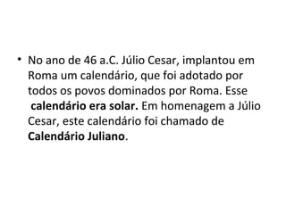 • No ano de 46 a.C. Júlio Cesar, implantou em
Roma um calendário, que foi adotado por
todos os povos dominados por Roma. Esse
calendário era solar. Em homenagem a Júlio
Cesar, este calendário foi chamado de
Calendário Juliano.
 