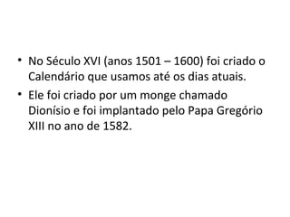 • No Século XVI (anos 1501 – 1600) foi criado o
Calendário que usamos até os dias atuais.
• Ele foi criado por um monge chamado
Dionísio e foi implantado pelo Papa Gregório
XIII no ano de 1582.
 