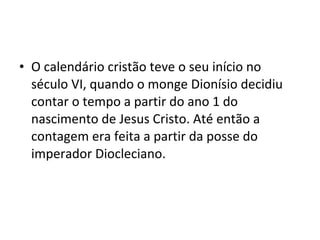 • O calendário cristão teve o seu início no
século VI, quando o monge Dionísio decidiu
contar o tempo a partir do ano 1 do
nascimento de Jesus Cristo. Até então a
contagem era feita a partir da posse do
imperador Diocleciano.
 