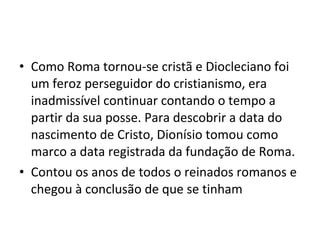 • Como Roma tornou-se cristã e Diocleciano foi
um feroz perseguidor do cristianismo, era
inadmissível continuar contando o tempo a
partir da sua posse. Para descobrir a data do
nascimento de Cristo, Dionísio tomou como
marco a data registrada da fundação de Roma.
• Contou os anos de todos o reinados romanos e
chegou à conclusão de que se tinham
 
