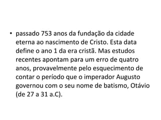 • passado 753 anos da fundação da cidade
eterna ao nascimento de Cristo. Esta data
define o ano 1 da era cristã. Mas estudos
recentes apontam para um erro de quatro
anos, provavelmente pelo esquecimento de
contar o período que o imperador Augusto
governou com o seu nome de batismo, Otávio
(de 27 a 31 a.C).
 