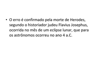 • O erro é confirmado pela morte de Herodes,
segundo o historiador judeu Flavius Josephus,
ocorrida no mês de um eclipse lunar, que para
os astrônomos ocorreu no ano 4 a.C.
 