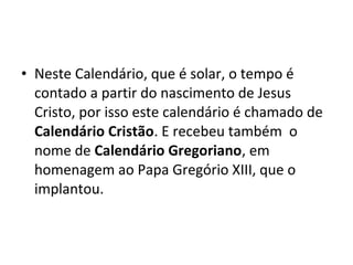 • Neste Calendário, que é solar, o tempo é
contado a partir do nascimento de Jesus
Cristo, por isso este calendário é chamado de
Calendário Cristão. E recebeu também o
nome de Calendário Gregoriano, em
homenagem ao Papa Gregório XIII, que o
implantou.
 
