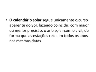 • O calendário solar segue unicamente o curso
aparente do Sol, fazendo coincidir, com maior
ou menor precisão, o ano solar com o civil, de
forma que as estações recaiam todos os anos
nas mesmas datas.
 