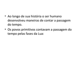 • Ao longo de sua história o ser humano
desenvolveu maneiras de contar a passagem
do tempo.
• Os povos primitivos contavam a passagem do
tempo pelas fases da Lua:
 
