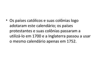 • Os países católicos e suas colônias logo
adotaram este calendário; os países
protestantes e suas colônias passaram a
utilizá-lo em 1700 e a Inglaterra passou a usar
o mesmo calendário apenas em 1752.
 