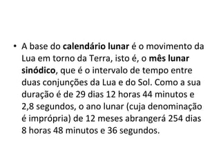 • A base do calendário lunar é o movimento da
Lua em torno da Terra, isto é, o mês lunar
sinódico, que é o intervalo de tempo entre
duas conjunções da Lua e do Sol. Como a sua
duração é de 29 dias 12 horas 44 minutos e
2,8 segundos, o ano lunar (cuja denominação
é imprópria) de 12 meses abrangerá 254 dias
8 horas 48 minutos e 36 segundos.
 