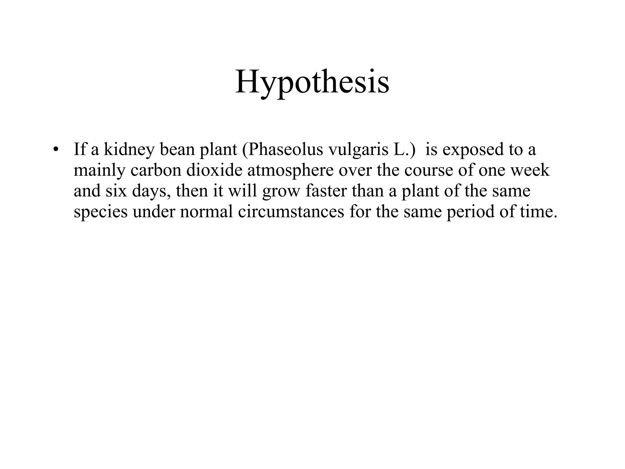 Hypothesis
If a kidney bean plant is exposed to a mainly carbon 
dioxide atmosphere over the course of one week and six 
days, then it will grow faster than a plant of the same 
species under normal circumstances for the same period 
of time.  
 