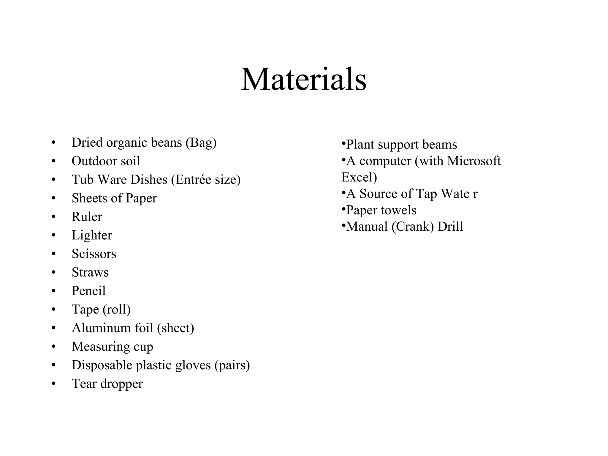 Materials
• Dried organic beans (Bag)   •Aluminum foil (sheet)
• Outdoor soil                •Measuring cup
• Tub Ware Dishes (Entrée     •Disposable plastic gloves 
  size)                       (pairs) 
                              •Eye dropper 
• Sheets of Paper             •Plant support beams
• Ruler                       •A computer (with 
• Lighter                     Microsoft Excel)
• Scissors                    •A Source of Tap Water 
• Straw                       (e.g. faucet)
                              •Paper towels
• Pencil                      •Manual (Crank) Drill
• Tape (roll)
 