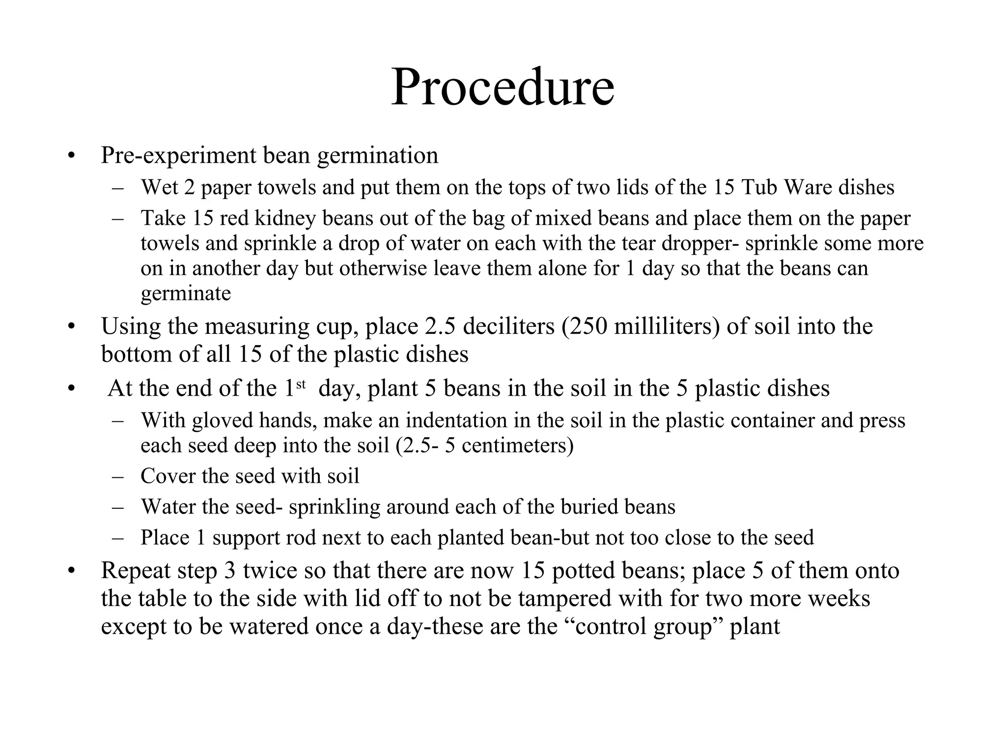 Procedure
• Pre-experiment bean germination
   – Wet 2 paper towels and put them on the tops of two lids of the 
      15 Tub Ware dishes
   – Take 15 red kidney beans out of the bag of mixed beans and 
      place them on the paper towels and sprinkle a drop of water on 
      each with the tear
• Using the measuring cup, place 2.5 deciliters (250 milliliters) of soil 
  into the bottom of all 15 of the plastic dishes
•  At the end of the 1st  day, plant 5 beans in the soil in the 5 plastic 
  dishes
   – With gloved hands, make an indentation in the soil in the plastic 
      container and press each seed deep into the soil (2.5- 5 
      centimeters)
 