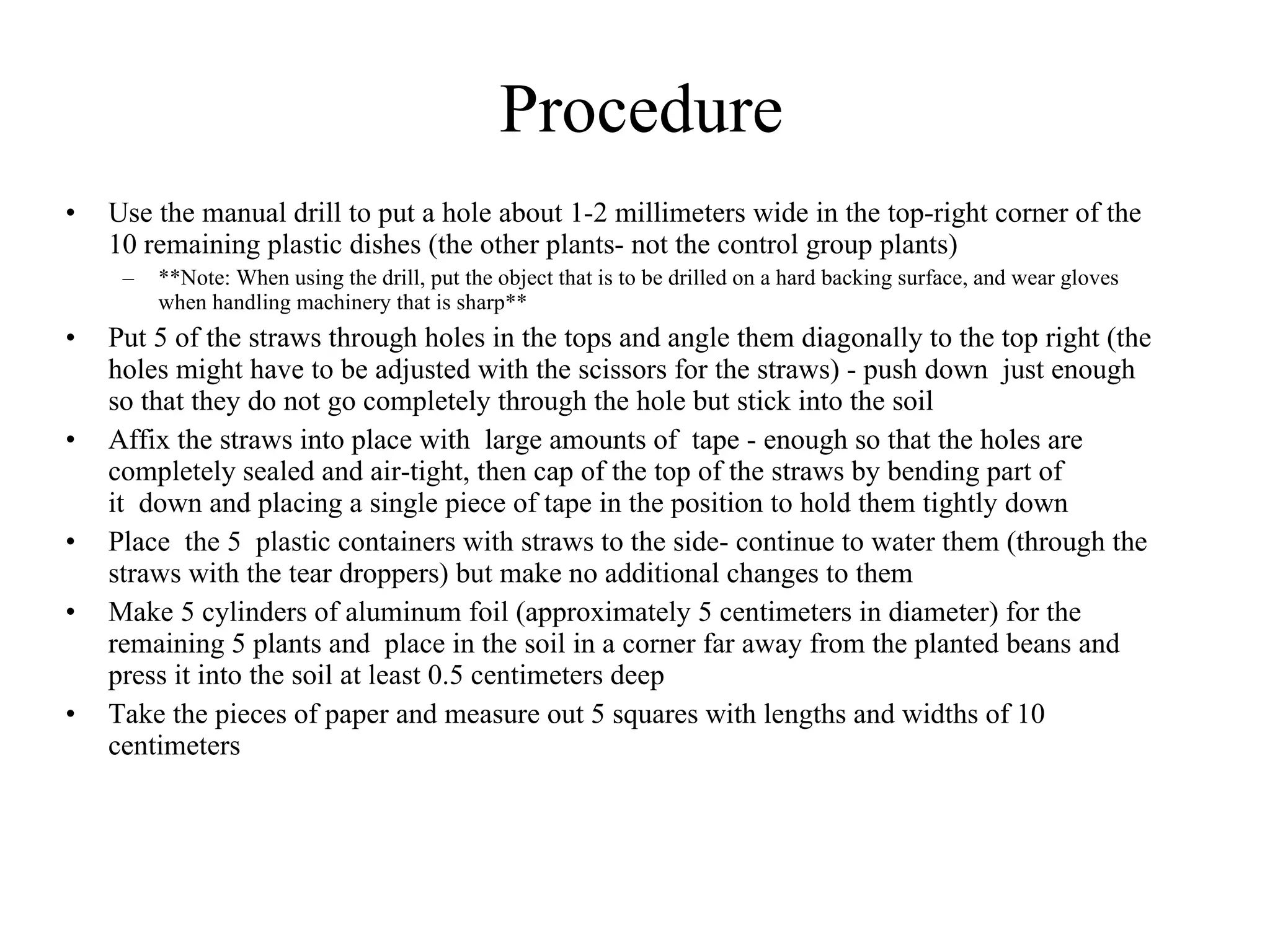Procedure
   – Cover the seed with soil
   – Water the seed- sprinkling around each of the buried beans
   – Place 1 support rod next to each planted bean-but not too close to 
      the seed
• Repeat step 3 twice so that there are now 15 potted beans; place 5 of 
  them onto the table to the side with lid off to not be tampered with 
  for two more weeks except to be watered once a day-these are the 
  “control group” plant
• Use the manual drill to put a hole about 1-2 millimeters wide in the 
  top-right corner of the 10 remaining plastic dishes (the other plants- 
  not the control group plants) 
   – **Note: When using the drill, put the object that is to be drilled 
      on a hard backing surface, and wear gloves when handling 
      machinery that is sharp**  
 