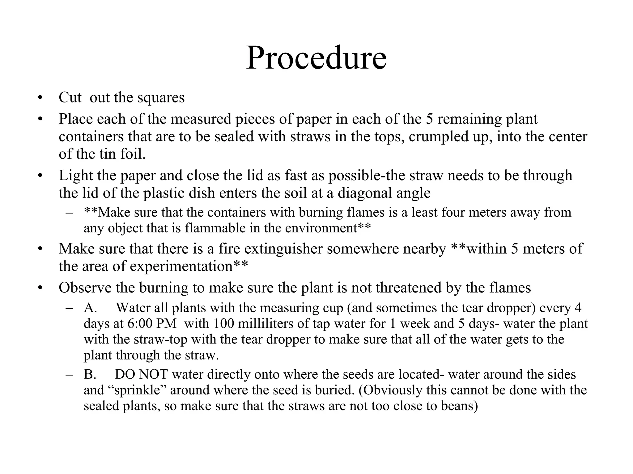 Procedure
• Put 5 of the straws through holes in the tops
• Affix the straws into place with  large amounts of  tape, then 
  cap off with tape
• Place  the 5  plastic containers with straws to the side- 
  continue to water them (through the straws with the eye 
  droppers) but make no additional changes to them
• Make 5 cylinders of aluminum foil (approximately 5 
  centimeters in diameter) for the remaining 5 plants 
  and  place in the soil in a corner far away from the planted 
  beans and press it into the soil
• Take the pieces of paper and measure out 5 squares with 
  lengths and widths of 10 centimeters
 