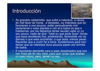 Introducción
• As grandes catástrofes que sufre a natureza, a causa
  do mal facer do home, a deixadez, ou intereses que só
  favorecen a uns poucos, están perxudicando moi
  seriamente o noso planeta e con el a todos os que o
  habitamos, por iso debemos tentar axudar cada un co
  seu pouco, nada de dicir: “total eu que podo facer”.Ainda
  que sexa recollendo lixo, protestando, facendolle ver os
  demais o que está ocorrendo, o que sexa, menos pasar.
  Recordar que a unión fai a forza. Xuntémonos para non
  deixar que os intereses duns poucos pasen por enrriba
  de todos.
• E importante plantarlle cara a eses desalmados que non
  ven mais ala do seu nariz, para que vexan que acaban
  co noso futuro, pero, tamén co seu.
 