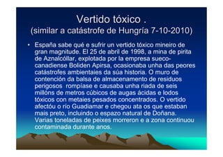 Vertido tóxico .
 (similar a catástrofe de Hungría 7-10-2010)
• España sabe qué e sufrir un vertido tóxico mineiro de
  gran magnitude. El 25 de abril de 1998, a mina de pirita
  de Aznalcóllar, explotada por la empresa sueco-
  canadiense Boliden Apirsa, ocasionaba unha das peores
  catástrofes ambientaies da súa historia. O muro de
  contención da balsa de almacenamento de residuos
  perigosos rompíase e causaba unha riada de seis
  millóns de metros cúbicos de augas ácidas e lodos
  tóxicos con metaies pesados concentrados. O vertido
  afectóu o río Guadiamar e chegou ata os que estaban
  mais preto, incluindo o espazo natural de Doñana.
  Varias toneladas de peixes morreron e a zona continuou
  contaminada durante anos.
 