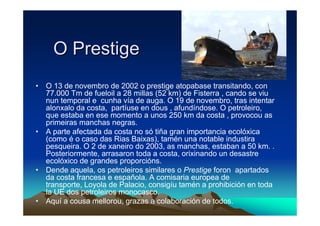 O Prestige
• O 13 de novembro de 2002 o prestige atopabase transitando, con
  77.000 Tm de fueloil a 28 millas (52 km) de Fisterra , cando se viu
  nun temporal e cunha vía de auga. O 19 de novembro, tras intentar
  alonxalo da costa, partíuse en dous , afundíndose. O petroleiro,
  que estaba en ese momento a unos 250 km da costa , provocou as
  primeiras manchas negras.
• A parte afectada da costa no só tiña gran importancia ecolóxica
  (como é o caso das Rias Baixas), tamén una notable industira
  pesqueira. O 2 de xaneiro do 2003, as manchas, estaban a 50 km. .
  Posteriormente, arrasaron toda a costa, orixinando un desastre
  ecolóxico de grandes proporcións.
• Dende aquela, os petroleiros similares o Prestige foron apartados
  da costa francesa e española. A comisaria europea de
  transporte, Loyola de Palacio, consigíu tamén a prohibición en toda
  la UE dos petroleiros monocasco.
• Aquí a cousa mellorou, grazas a colaboración de todos.
 