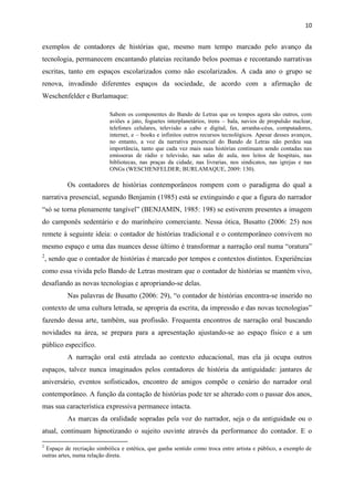 10
exemplos de contadores de histórias que, mesmo num tempo marcado pelo avanço da
tecnologia, permanecem encantando plateias recitando belos poemas e recontando narrativas
escritas, tanto em espaços escolarizados como não escolarizados. A cada ano o grupo se
renova, invadindo diferentes espaços da sociedade, de acordo com a afirmação de
Weschenfelder e Burlamaque:
Sabem os componentes do Bando de Letras que os tempos agora são outros, com
aviões a jato, foguetes interplanetários, trens – bala, navios de propulsão nuclear,
telefones celulares, televisão a cabo e digital, fax, arranha-céus, computadores,
internet, e – books e infinitos outros recursos tecnológicos. Apesar desses avanços,
no entanto, a voz da narrativa presencial do Bando de Letras não perdeu sua
importância, tanto que cada vez mais suas histórias continuam sendo contadas nas
emissoras de rádio e televisão, nas salas de aula, nos leitos de hospitais, nas
bibliotecas, nas praças da cidade, nas livrarias, nos sindicatos, nas igrejas e nas
ONGs (WESCHENFELDER; BURLAMAQUE, 2009: 130).
Os contadores de histórias contemporâneos rompem com o paradigma do qual a
narrativa presencial, segundo Benjamin (1985) está se extinguindo e que a figura do narrador
“só se torna plenamente tangível” (BENJAMIN, 1985: 198) se estiverem presentes a imagem
do camponês sedentário e do marinheiro comerciante. Nessa ótica, Busatto (2006: 25) nos
remete à seguinte ideia: o contador de histórias tradicional e o contemporâneo convivem no
mesmo espaço e uma das nuances desse último é transformar a narração oral numa “oratura”
2
, sendo que o contador de histórias é marcado por tempos e contextos distintos. Experiências
como essa vivida pelo Bando de Letras mostram que o contador de histórias se mantém vivo,
desafiando as novas tecnologias e apropriando-se delas.
Nas palavras de Busatto (2006: 29), “o contador de histórias encontra-se inserido no
contexto de uma cultura letrada, se apropria da escrita, da impressão e das novas tecnologias”
fazendo dessa arte, também, sua profissão. Frequenta encontros de narração oral buscando
novidades na área, se prepara para a apresentação ajustando-se ao espaço físico e a um
público específico.
A narração oral está atrelada ao contexto educacional, mas ela já ocupa outros
espaços, talvez nunca imaginados pelos contadores de história da antiguidade: jantares de
aniversário, eventos sofisticados, encontro de amigos compõe o cenário do narrador oral
contemporâneo. A função da contação de histórias pode ter se alterado com o passar dos anos,
mas sua característica expressiva permanece intacta.
As marcas da oralidade sopradas pela voz do narrador, seja o da antiguidade ou o
atual, continuam hipnotizando o sujeito ouvinte através da performance do contador. E o
2
Espaço de recriação simbólica e estética, que ganha sentido como troca entre artista e público, a exemplo de
outras artes, numa relação direta.
 