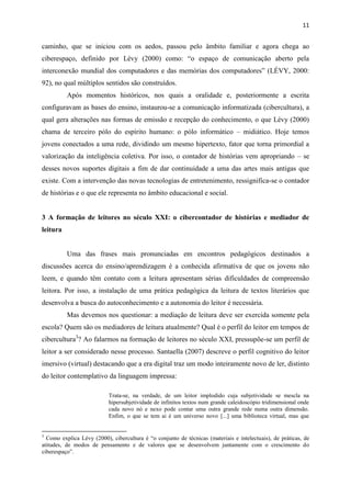 11
caminho, que se iniciou com os aedos, passou pelo âmbito familiar e agora chega ao
ciberespaço, definido por Lévy (2000) como: “o espaço de comunicação aberto pela
interconexão mundial dos computadores e das memórias dos computadores” (LÉVY, 2000:
92), no qual múltiplos sentidos são construídos.
Após momentos históricos, nos quais a oralidade e, posteriormente a escrita
configuravam as bases do ensino, instaurou-se a comunicação informatizada (cibercultura), a
qual gera alterações nas formas de emissão e recepção do conhecimento, o que Lévy (2000)
chama de terceiro pólo do espírito humano: o pólo informático – midiático. Hoje temos
jovens conectados a uma rede, dividindo um mesmo hipertexto, fator que torna primordial a
valorização da inteligência coletiva. Por isso, o contador de histórias vem apropriando – se
desses novos suportes digitais a fim de dar continuidade a uma das artes mais antigas que
existe. Com a intervenção das novas tecnologias de entretenimento, ressignifica-se o contador
de histórias e o que ele representa no âmbito educacional e social.
3 A formação de leitores no século XXI: o cibercontador de histórias e mediador de
leitura
Uma das frases mais pronunciadas em encontros pedagógicos destinados a
discussões acerca do ensino/aprendizagem é a conhecida afirmativa de que os jovens não
leem, e quando têm contato com a leitura apresentam sérias dificuldades de compreensão
leitora. Por isso, a instalação de uma prática pedagógica da leitura de textos literários que
desenvolva a busca do autoconhecimento e a autonomia do leitor é necessária.
Mas devemos nos questionar: a mediação de leitura deve ser exercida somente pela
escola? Quem são os mediadores de leitura atualmente? Qual é o perfil do leitor em tempos de
cibercultura3
? Ao falarmos na formação de leitores no século XXI, pressupõe-se um perfil de
leitor a ser considerado nesse processo. Santaella (2007) descreve o perfil cognitivo do leitor
imersivo (virtual) destacando que a era digital traz um modo inteiramente novo de ler, distinto
do leitor contemplativo da linguagem impressa:
Trata-se, na verdade, de um leitor implodido cuja subjetividade se mescla na
hipersubjetividade de infinitos textos num grande caleidoscópio tridimensional onde
cada novo nó e nexo pode contar uma outra grande rede numa outra dimensão.
Enfim, o que se tem ai é um universo novo [...] uma biblioteca virtual, mas que
3
Como explica Lévy (2000), cibercultura é “o conjunto de técnicas (materiais e intelectuais), de práticas, de
atitudes, de modos de pensamento e de valores que se desenvolvem juntamente com o crescimento do
ciberespaço”.
 