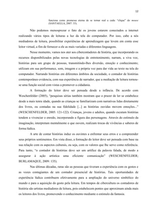 12
funciona como promessa eterna de se tornar real a cada: “clique” do mouse
(SANTAELLA, 2007: 33).
Não podemos menosprezar o fato de os jovens estarem conectados a internet
realizando vários tipos de leituras a luz da tela do computador. Por isso, cabe a nós
mediadores de leitura, possibilitar experiências de aprendizagem que levem em conta esse
leitor virtual, a fim de fornecer a ele as mais variadas e diferentes linguagens.
Nesse momento, vamos nos ater aos cibercontadores de história, que incorporando os
recursos disponibilizados pelas novas tecnologias de entretenimento, narram, a viva voz,
histórias para um grupo de pessoas, transmitindo-lhes diversão, emoção e conhecimento;
utilizam em sua performance, som, imagem e a própria voz para dar vida ao texto na tela do
computador. Narrando histórias em diferentes âmbitos da sociedade, o contador de histórias
contemporâneo evidencia, com sua experiência de narrador, que a mediação de leitura tornou-
se uma função social com vistas a promover a cidadania.
A formação do leitor deve ser pensada desde a infância. De acordo com
Weschenfelder (2005), “pesquisas sérias também mostram que o prazer de ler se estabelece
desde a mais tenra idade, quando as crianças se familiarizam com narrativas lidas diretamente
dos livros, ou contadas na sua fidelidade [...] as histórias ouvidas movem emoções...”
(WESCHENFELDER, 2005: 121-122). Crianças, jovens e adultos, quando escutam histórias
tendem a vivenciar o enredo, incorporando a figura das personagens. Através do estímulo da
imaginação, interpretam mentalmente o que ouvem, realizam trocas de vivências e saberes de
forma lúdica.
A arte de contar histórias induz os ouvintes a enfrentar seus erros e a compreender
seus próprios sentimentos. Em vista disso, a formação do leitor deve ser pensada com base na
sua relação com os aspectos culturais, ou seja, com os valores que lhe serve como referência.
Para tanto, “o contador de histórias deve ser um artífice da palavra falada, de modo a
assegurar à ação artística uma eficiente comunicação” (WESCHENFELDER;
BURLAMAQUE, 2009: 135).
Nas últimas décadas, raras são as pessoas que tiveram a experiência com os gestos e
as vozes contagiantes de um contador presencial de histórias. Tais oportunidades de
experiência lúdica contribuem efetivamente para a ampliação do universo simbólico do
mundo e para a aquisição do gosto pela leitura. Em tempos de cibercultura os contadores de
história são artistas mediadores de leitura, pois estabelecem pontes que aproximam ainda mais
os leitores dos livros, promovendo o conhecimento mediante o estimulo da fantasia.
 