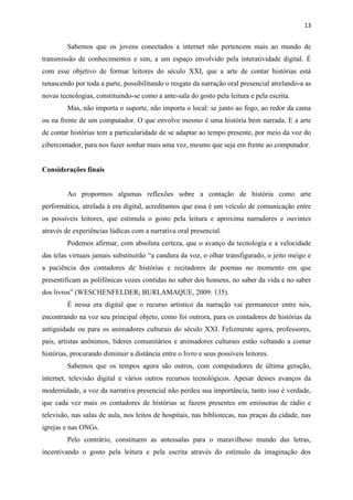 13
Sabemos que os jovens conectados a internet não pertencem mais ao mundo de
transmissão de conhecimentos e sim, a um espaço envolvido pela interatividade digital. É
com esse objetivo de formar leitores do século XXI, que a arte de contar histórias está
renascendo por toda a parte, possibilitando o resgate da narração oral presencial atrelando-a as
novas tecnologias, constituindo-se como a ante-sala do gosto pela leitura e pela escrita.
Mas, não importa o suporte, não importa o local: se junto ao fogo, ao redor da cama
ou na frente de um computador. O que envolve mesmo é uma história bem narrada. E a arte
de contar histórias tem a particularidade de se adaptar ao tempo presente, por meio da voz do
cibercontador, para nos fazer sonhar mais uma vez, mesmo que seja em frente ao computador.
Considerações finais
Ao propormos algumas reflexões sobre a contação de história como arte
performática, atrelada à era digital, acreditamos que essa é um veículo de comunicação entre
os possíveis leitores, que estimula o gosto pela leitura e aproxima narradores e ouvintes
através de experiências lúdicas com a narrativa oral presencial.
Podemos afirmar, com absoluta certeza, que o avanço da tecnologia e a velocidade
das telas virtuais jamais substituirão “a candura da voz, o olhar transfigurado, o jeito meigo e
a paciência dos contadores de histórias e recitadores de poemas no momento em que
presentificam as polifônicas vozes contidas no saber dos homens, no saber da vida e no saber
dos livros” (WESCHENFELDER; BURLAMAQUE, 2009: 135).
É nessa era digital que o recurso artístico da narração vai permanecer entre nós,
encontrando na voz seu principal objeto, como foi outrora, para os contadores de histórias da
antiguidade ou para os animadores culturais do século XXI. Felizmente agora, professores,
pais, artistas anônimos, líderes comunitários e animadores culturais estão voltando a contar
histórias, procurando diminuir a distância entre o livro e seus possíveis leitores.
Sabemos que os tempos agora são outros, com computadores de última geração,
internet, televisão digital e vários outros recursos tecnológicos. Apesar desses avanços da
modernidade, a voz da narrativa presencial não perdeu sua importância, tanto isso é verdade,
que cada vez mais os contadores de histórias se fazem presentes em emissoras de rádio e
televisão, nas salas de aula, nos leitos de hospitais, nas bibliotecas, nas praças da cidade, nas
igrejas e nas ONGs.
Pelo contrário, constituem as antessalas para o maravilhoso mundo das letras,
incentivando o gosto pela leitura e pela escrita através do estímulo da imaginação dos
 