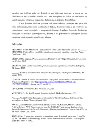 14
ouvintes. As histórias estão ai, disponíveis em diferentes suportes, a espera de um
cibercontador para torná-las matéria viva, não sobrepondo o lúdico em detrimento do
tecnológico, mas integrando-os por meio da fantasia, do poético e do simbólico.
A arte de contar histórias, portanto, está renascendo das cinzas por toda parte, não
como teatralização, mas como a antessala do lúdico, da emoção sadia e da construção do
conhecimento, capaz de estabelecer nos possíveis leitores a descoberta do mundo. Por isso, os
contadores de histórias contemporâneos, durante o ato performático, conseguem suscitar
encantos e construir pontes entre livros e leitores.
Referências
BENJAMIN, Walter. O narrador – considerações sobre a obra de Nikolai Leskov. In:_______
BENJAMIN, Walter. Obras escolhidas: Magia e técnica, arte e política. 4. ed. São Paulo:
Brasiliense, 1985.
BÍBLIA, Bíblia Sagrada. O novo testamento. Disponível em: <http://biblia.com.br/>. Acesso
em: 07. fev. 2012.
BUSATTO, Cléo. Contar e encantar: pequenos grandes segredos da narrativa. Petrópolis,
RJ: Vozes, 2003.
_______. A arte de contar histórias no século XXI: tradição e ciberespaço. Petrópolis, RJ:
Vozes, 2006.
DANTAS, Hosaná. A arte de contar histórias: espaços de encantamento e desenvolvimento
de pessoas. Disponível em: <http://pt.scribd.com/doc/50652080/ESPACOS-DE-
ENCANTAMENTO>. Acesso em: 19 jun. 2011.
LEVY, Pierre. Cibercultura. São Paulo: ed. 34, 2000.
MEIRELES, Cecília. Problemas da literatura infantil. São Paulo:Summus, 1979.
RAMAL, Andrea Cecília. Educação na cibercultura: hipertextualidade, leitura, escrita e
aprendizagem. Porto Alegre: Artmed, 2002.
RÖSING, Tania Mariza Kuchenbecker; LEITE, Eliana; NICKHORN, Mateus Mattielo.
Práticas leitoras 2010: Quem conta encanta. In: RÖSING, Tania Mariza Kuchenbecker.
Jornal do Centro de Referência de Literatura e Multimeios- Mundo da Leitura- Ano XXI- 20.
ed. Passo Fundo: UPF, 2010.
SISTO, Celso. O misterioso momento: a história do ponto de vista de quem ouve (e também
vê). In: GIRARDELO, Gilka (org.). Baús e chaves da narração de histórias. Florianópolis:
SESC-SC, 2004. p. 82-93.
 