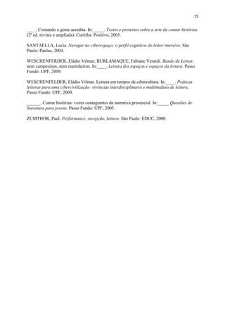 15
____. Contando a gente acredita. In:_____. Textos e pretextos sobre a arte de contar histórias
(2ª ed. revista e ampliada). Curitiba: Positivo, 2005.
SANTAELLA, Lucia. Navegar no ciberespaço: o perfil cognitivo do leitor imersivo. São
Paulo: Paulus, 2004.
WESCHENFERDER, Eládio Vilmar; BURLAMAQUE, Fabiane Verardi. Bando de Letras:
nem campesinos, nem marinheiros. In:____. Leitura dos espaços e espaços da leitura. Passo
Fundo: UPF, 2009.
WESCHENFELDER, Eládio Vilmar. Leitura em tempos de cibercultura. In:____. Práticas
leitoras para uma cibercivilização: vivências interdisciplinares e multimidiais de leitura.
Passo Fundo: UPF, 2009.
______. Contar histórias: vozes contagiantes da narrativa presencial. In:_____ Questões de
literatura para jovens. Passo Fundo: UPF, 2005.
ZUMTHOR, Paul. Performance, recepção, leitura. São Paulo: EDUC, 2000.
 
