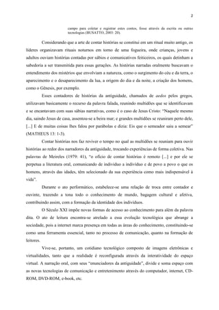 2
campo para coletar e registrar estes contos, fosse através da escrita ou outras
tecnologias (BUSATTO, 2003: 20).
Considerando que a arte de contar histórias se constitui em um ritual muito antigo, os
líderes organizavam rituais noturnos em torno de uma fogueira, onde crianças, jovens e
adultos ouviam histórias contadas por sábios e comunicativos feiticeiros, os quais detinham a
sabedoria a ser transmitida para essas gerações. As histórias narradas oralmente buscavam o
entendimento dos mistérios que envolviam a natureza, como o surgimento do céu e da terra, o
aparecimento e o desaparecimento da lua, a origem do dia e da noite, a criação dos homens,
como o Gênesis, por exemplo.
Esses contadores de histórias da antiguidade, chamados de aedos pelos gregos,
utilizavam basicamente o recurso da palavra falada, reunindo multidões que se identificavam
e se encantavam com suas sábias narrativas, como é o caso de Jesus Cristo: “Naquele mesmo
dia, saindo Jesus de casa, assentou-se a beira mar; e grandes multidões se reuniram perto dele,
[...] E de muitas coisas lhes falou por parábolas e dizia: Eis que o semeador saiu a semear”
(MATHEUS 13: 1-3).
Contar histórias nos faz reviver o tempo no qual as multidões se reuniam para ouvir
histórias ao redor dos narradores da antiguidade, trocando experiências de forma coletiva. Nas
palavras de Meireles (1979: 41), “o ofício de contar histórias é remoto [...] e por ele se
perpetua a literatura oral, comunicando de individuo a indivíduo e de povo a povo o que os
homens, através das idades, têm selecionado da sua experiência como mais indispensável à
vida”.
Durante o ato performático, estabelece-se uma relação de troca entre contador e
ouvinte, trazendo a tona todo o conhecimento de mundo, bagagem cultural e afetiva,
contribuindo assim, com a formação da identidade dos indivíduos.
O Século XXI impõe novas formas de acesso ao conhecimento para além da palavra
dita. O ato de leitura encontra-se atrelado a essa evolução tecnológica que abrange a
sociedade, pois a internet marca presença em todas as áreas do conhecimento, constituindo-se
como uma ferramenta essencial, tanto no processo de comunicação, quanto na formação de
leitores.
Vive-se, portanto, um cotidiano tecnológico composto de imagens eletrônicas e
virtualidades, tanto que a realidade é reconfigurada através da interatividade do espaço
virtual. A narração oral, com seus “enunciadores da antiguidade”, divide e soma espaço com
as novas tecnologias de comunicação e entretenimento através do computador, internet, CD-
ROM, DVD-ROM, e-book, etc.
 
