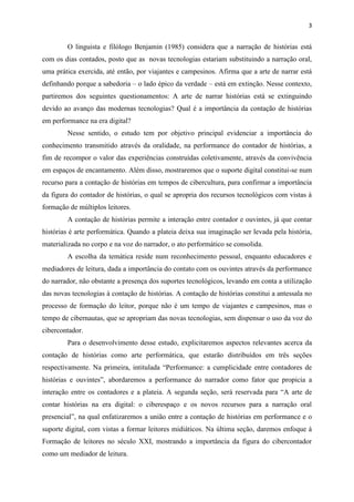 3
O linguista e filólogo Benjamin (1985) considera que a narração de histórias está
com os dias contados, posto que as novas tecnologias estariam substituindo a narração oral,
uma prática exercida, até então, por viajantes e campesinos. Afirma que a arte de narrar está
definhando porque a sabedoria – o lado épico da verdade – está em extinção. Nesse contexto,
partiremos dos seguintes questionamentos: A arte de narrar histórias está se extinguindo
devido ao avanço das modernas tecnologias? Qual é a importância da contação de histórias
em performance na era digital?
Nesse sentido, o estudo tem por objetivo principal evidenciar a importância do
conhecimento transmitido através da oralidade, na performance do contador de histórias, a
fim de recompor o valor das experiências construídas coletivamente, através da convivência
em espaços de encantamento. Além disso, mostraremos que o suporte digital constitui-se num
recurso para a contação de histórias em tempos de cibercultura, para confirmar a importância
da figura do contador de histórias, o qual se apropria dos recursos tecnológicos com vistas à
formação de múltiplos leitores.
A contação de histórias permite a interação entre contador e ouvintes, já que contar
histórias é arte performática. Quando a plateia deixa sua imaginação ser levada pela história,
materializada no corpo e na voz do narrador, o ato performático se consolida.
A escolha da temática reside num reconhecimento pessoal, enquanto educadores e
mediadores de leitura, dada a importância do contato com os ouvintes através da performance
do narrador, não obstante a presença dos suportes tecnológicos, levando em conta a utilização
das novas tecnologias à contação de histórias. A contação de histórias constitui a antessala no
processo de formação do leitor, porque não é um tempo de viajantes e campesinos, mas o
tempo de cibernautas, que se apropriam das novas tecnologias, sem dispensar o uso da voz do
cibercontador.
Para o desenvolvimento desse estudo, explicitaremos aspectos relevantes acerca da
contação de histórias como arte performática, que estarão distribuídos em três seções
respectivamente. Na primeira, intitulada “Performance: a cumplicidade entre contadores de
histórias e ouvintes”, abordaremos a performance do narrador como fator que propicia a
interação entre os contadores e a plateia. A segunda seção, será reservada para “A arte de
contar histórias na era digital: o ciberespaço e os novos recursos para a narração oral
presencial”, na qual enfatizaremos a união entre a contação de histórias em performance e o
suporte digital, com vistas a formar leitores midiáticos. Na última seção, daremos enfoque à
Formação de leitores no século XXI, mostrando a importância da figura do cibercontador
como um mediador de leitura.
 