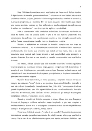 5
Sisto (2004) explica que fazer nascer uma história não é uma tarefa fácil ou simples.
E depende tanto do narrador quanto dos ouvintes. O nascimento de uma história precisa estar
cercado de cuidados, os quais garantirão o sucesso da performance do contador de histórias: o
local deve ser apropriado; o momento deve ser exato; os gestos e movimentos que exigem
uma enorme precisão, precisam ser bem elaborados; a escolha adequada das palavras que
desenham um “mundo novo”; a voz deve convidar a plateia à proximidade.
Para se consolidarem como contadores de histórias, os narradores necessitam do
olhar da plateia, com um ouvinte atento e apto a ter sua memória preenchida pelo
encantamento das palavras, pois a performance constitui-se pela interação constante entre
ambos. É nesse momento que o contador entra em sintonia com a plateia.
Durante a performance do contador de histórias, estabelece-se uma troca de
experiências/vivências. O ato de contar histórias constitui uma experiência única e renovada
constantemente, pois mesmo que a história seja narrada diversas vezes, trata-se de uma
enunciação nova marcada pelo tempo presente e pela cumplicidade entre contadores e
ouvintes. Podemos dizer que, a cada narração, o contador nos contempla com uma história
diferente.
No entanto, convém destacar que esse momento único torna-se uma experiência
coletiva sempre que o contador empresta corpo, gestos e voz para dar vida às narrativas. O
anuncio de uma história provoca expectativa nos ouvintes. Enquanto a plateia espera, está
concentrada ali uma promessa de alegria e prazer, principalmente, a alegria de testemunhar e
participar desse instante “sagrado”.
O prazer de ser transportado, de forma cuidadosa, a diferentes mundos através das
palavras que adquirem “corpo”, torna-se um momento único, possibilitando a interação, o
qual não pode ser desperdiçado. Nas palavras de Sisto (2004: 01), “esse momento é único e
quando desperdiçado lança para além a possibilidade de uma verdadeira interação. Interação
como troca de ‘inteirezas’, entre narrador e ouvinte”. O indivíduo que participa da contação é
cúmplice do contador, vivenciando a história narrada.
Quando o contador de histórias suspende o tempo, falando com uma linguagem
diferente da linguagem cotidiana, estimula a nossa imaginação, e por isso, conquista o
reconhecimento da plateia. Mas só se conquista os ouvintes através de um ato performático
carregado de emoção sincera (verdade), entrega e amor.
Contar uma história é sempre o “revelar de um segredo”. Os ouvintes ingressam na
intimidade do narrador, tornando-se depositários dos mistérios e dos saberes que uma história
carrega. Não se trata de um saber informativo apenas, mas poético, na base do simbólico, com
 