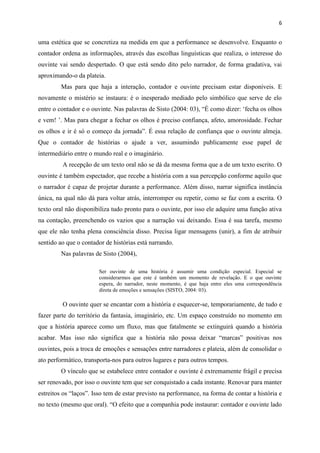 6
uma estética que se concretiza na medida em que a performance se desenvolve. Enquanto o
contador ordena as informações, através das escolhas linguísticas que realiza, o interesse do
ouvinte vai sendo despertado. O que está sendo dito pelo narrador, de forma gradativa, vai
aproximando-o da plateia.
Mas para que haja a interação, contador e ouvinte precisam estar disponíveis. E
novamente o mistério se instaura: é o inesperado mediado pelo simbólico que serve de elo
entre o contador e o ouvinte. Nas palavras de Sisto (2004: 03), “É como dizer: ‘fecha os olhos
e vem! ’. Mas para chegar a fechar os olhos é preciso confiança, afeto, amorosidade. Fechar
os olhos e ir é só o começo da jornada”. É essa relação de confiança que o ouvinte almeja.
Que o contador de histórias o ajude a ver, assumindo publicamente esse papel de
intermediário entre o mundo real e o imaginário.
A recepção de um texto oral não se dá da mesma forma que a de um texto escrito. O
ouvinte é também espectador, que recebe a história com a sua percepção conforme aquilo que
o narrador é capaz de projetar durante a performance. Além disso, narrar significa instância
única, na qual não dá para voltar atrás, interromper ou repetir, como se faz com a escrita. O
texto oral não disponibiliza tudo pronto para o ouvinte, por isso ele adquire uma função ativa
na contação, preenchendo os vazios que a narração vai deixando. Essa é sua tarefa, mesmo
que ele não tenha plena consciência disso. Precisa ligar mensagens (unir), a fim de atribuir
sentido ao que o contador de histórias está narrando.
Nas palavras de Sisto (2004),
Ser ouvinte de uma história é assumir uma condição especial. Especial se
considerarmos que este é também um momento de revelação. E o que ouvinte
espera, do narrador, neste momento, é que haja entre eles uma correspondência
direta de emoções e sensações (SISTO, 2004: 03).
O ouvinte quer se encantar com a história e esquecer-se, temporariamente, de tudo e
fazer parte do território da fantasia, imaginário, etc. Um espaço construído no momento em
que a história aparece como um fluxo, mas que fatalmente se extinguirá quando a história
acabar. Mas isso não significa que a história não possa deixar “marcas” positivas nos
ouvintes, pois a troca de emoções e sensações entre narradores e plateia, além de consolidar o
ato performático, transporta-nos para outros lugares e para outros tempos.
O vínculo que se estabelece entre contador e ouvinte é extremamente frágil e precisa
ser renovado, por isso o ouvinte tem que ser conquistado a cada instante. Renovar para manter
estreitos os “laços”. Isso tem de estar previsto na performance, na forma de contar a história e
no texto (mesmo que oral). “O efeito que a companhia pode instaurar: contador e ouvinte lado
 