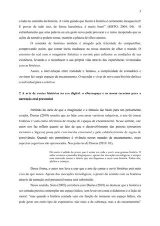 7
a lado no caminho da história. A visita guiada que fazem à história é certamente inesquecível!
E provar de tudo isso, de forma harmônica, é muito bom!” (SISTO, 2004: 04). O
estranhamento que uma palavra ou um gesto novo pode provocar e o rumo inesperado que as
ações da narrativa podem tomar, mantém a plateia de olhos atentos.
O contador de histórias também é atingido pela felicidade do compartilhar,
comprovando assim, que contar incita mudanças na nossa maneira de olhar o mundo. O
encontro do real com o imaginário fortalece o ouvinte para enfrentar as condições de sua
existência, levando-o a reconhecer a sua própria vida através das experiências vivenciadas
com as histórias.
Assim, a inter-relação entre realidade e fantasia, a cumplicidade de contadores e
ouvintes faz surgir espaços de encantamento. O recordar e viver de novo uma história desloca
o individual para o coletivo.
2 A arte de contar histórias na era digital: o ciberespaço e os novos recursos para a
narração oral presencial
Partindo da ideia de que a imaginação e a fantasia são bases para um pensamento
criador, Dantas (2010) ressalta que ao lidar com essas variáveis subjetivas, a arte de contar
histórias é vista como referência de criação de espaços de encantamento. Nesse sentido, este
autor nos faz refletir quanto ao fato de que o desenvolvimento das pessoas (processos
racionais e lógicos) passa pelo crescimento emocional e pelo estabelecimento de regras de
convivência. Quando nos permitimos à vivência nesses mundos de encantamento, esses
aspectos cognitivos são aprimorados. Nas palavras de Dantas (2010: 01),
Há muito é sabido do prazer que é sentar em roda e ouvir uma gostosa história. O
sabor remonta a passados longínquos e, apesar das inovações tecnológicas, é sempre
com renovado anseio e deleite que nos dispomos a ouvir uma história. Todos nós,
adultos e crianças.
Dessa forma, o autor nos leva a crer que a arte de contar e ouvir histórias está mais
viva do que nunca. Apesar das inovações tecnológicas, o prazer do contato com as histórias
através da narração oral presencial nunca será substituído.
Nesse sentido, Sisto (2005) corrobora com Dantas (2010) ao destacar que a história a
ser contada precisa contemplar um espaço lúdico, sem levar em conta o didatismo e a lição de
moral: “mas quando a história contada vem em função de instaurar um espaço lúdico, ela
pode gerar um outro tipo de expectativa: não mais a da cobrança, mas a do encantamento”
 