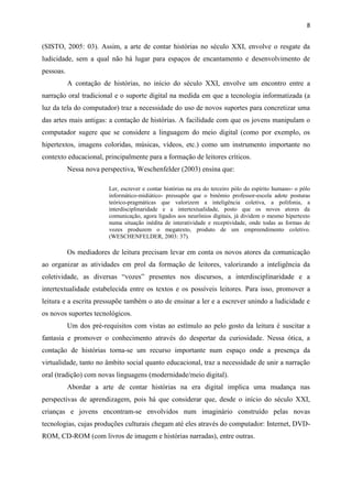 8
(SISTO, 2005: 03). Assim, a arte de contar histórias no século XXI, envolve o resgate da
ludicidade, sem a qual não há lugar para espaços de encantamento e desenvolvimento de
pessoas.
A contação de histórias, no início do século XXI, envolve um encontro entre a
narração oral tradicional e o suporte digital na medida em que a tecnologia informatizada (a
luz da tela do computador) traz a necessidade do uso de novos suportes para concretizar uma
das artes mais antigas: a contação de histórias. A facilidade com que os jovens manipulam o
computador sugere que se considere a linguagem do meio digital (como por exemplo, os
hipertextos, imagens coloridas, músicas, vídeos, etc.) como um instrumento importante no
contexto educacional, principalmente para a formação de leitores críticos.
Nessa nova perspectiva, Weschenfelder (2003) ensina que:
Ler, escrever e contar histórias na era do terceiro pólo do espírito humano- o pólo
informático-midiático- pressupõe que o binômio professor-escola adote posturas
teórico-pragmáticas que valorizem a inteligência coletiva, a polifonia, a
interdisciplinaridade e a intertextualidade, posto que os novos atores da
comunicação, agora ligados aos neurônios digitais, já dividem o mesmo hipertexto
numa situação inédita de interatividade e receptividade, onde todas as formas de
vozes produzem o megatexto, produto de um empreendimento coletivo.
(WESCHENFELDER, 2003: 37).
Os mediadores de leitura precisam levar em conta os novos atores da comunicação
ao organizar as atividades em prol da formação de leitores, valorizando a inteligência da
coletividade, as diversas “vozes” presentes nos discursos, a interdisciplinaridade e a
intertextualidade estabelecida entre os textos e os possíveis leitores. Para isso, promover a
leitura e a escrita pressupõe também o ato de ensinar a ler e a escrever unindo a ludicidade e
os novos suportes tecnológicos.
Um dos pré-requisitos com vistas ao estímulo ao pelo gosto da leitura é suscitar a
fantasia e promover o conhecimento através do despertar da curiosidade. Nessa ótica, a
contação de histórias torna-se um recurso importante num espaço onde a presença da
virtualidade, tanto no âmbito social quanto educacional, traz a necessidade de unir a narração
oral (tradição) com novas linguagens (modernidade/meio digital).
Abordar a arte de contar histórias na era digital implica uma mudança nas
perspectivas de aprendizagem, pois há que considerar que, desde o início do século XXI,
crianças e jovens encontram-se envolvidos num imaginário construído pelas novas
tecnologias, cujas produções culturais chegam até eles através do computador: Internet, DVD-
ROM, CD-ROM (com livros de imagem e histórias narradas), entre outras.
 