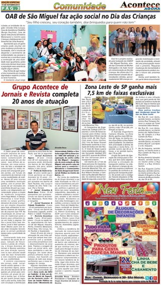 EDIÇÃO ESPECIAL
15 DE OUTUBRO/2013

PÁG.3

OAB de São Miguel faz ação social no Dia das Crianças
"Seu filho cresceu, seu coração também, doe brinquedos para quem não tem"
culadas as entidades da região: Univida (Vila Curuça),
Casa de Assistência Filadélfia
(Burgo Paulista), Casa de
Apoio Vida Divina (Ermelino
Matarazzo) e Centro para
Crianças e Adolescentes CCA
Amanhã-Ser (Vila Rosária).
Apostando que um gesto
simples pode resultar em
uma mudança profunda na
Sociedade, com o intuito de
despertar o sentimento de
solidariedade nas pessoas e
motivá-las a contribuir para
a construção de uma sociedade mais igualitária, ações
como esta tentam levar para
a população mais carente da
região algum alento.
Essa forma de agir traduz
a luta incessante por Justiça,
dignidade e respeito a todos
os seres humanos.
O momento atual exige

Esse foi o projeto realizado pela Subseção da OAB/SP
- São Miguel Paulista, através das Comissões da Mulher
Advogada e da Ação Social
em comemoração ao Dia das
Crianças. No último dia (11),
presentearam através das arrecadações obtidas, aproximadamente 500 crianças vin-

grande mobilização e motivação da sociedade, através
de uma preocupação maior
com o próximo. Pequenas
mudanças de mentalidade e
comportamento podem mudar o futuro das próximas
gerações.
Venha você também fazer parte desta empreitada!

Zona Leste de SP ganha mais
Grupo Acontece de
Jornais e Revista completa 7,5 km de faixas exclusivas
20 anos de atuação

Divaldo Rosa

O maior grupo de comunicação impressa da zona
leste está em festa, pois estamos comemorando 20
anos de atuação em um dos
ramos mais difíceis de sobreviver, em nossa economia. De fato a atividade de
comunicação ou mídia impressa vem amargando grandes perdas, em função do
crescimento da internet, e de
outras modalidades de mídias. Nesses 20 anos ocorreu
uma verdadeira revolução
gráfica, com os jornais deixando de ser montados em
pranchetas de past-up, e passando a ser diagramados em
computador graças a criação
de modernos programas
como Page Maker, In Design,
Photoshop e Corel Draw.
Ainda no campo gráfico,
deixamos de enviar os arquivos em simples disquetes
para hoje utilizarmos os modernos sistemas de transmissão de arquivos tipo FTP. Na
visualização do jornal saímos do tradicional preto e
branco para utilizarmos cores em todas a páginas. Em
fim o jornal ficou mais moderno, atual e bem apresentável. Mesmo assim com todas essas inovações tecnológicas os jornais perderam
espaço para a praticidade da
internet.
Contrariando toda essa
tendência de perda de espaço, redução de faturamento e perda de influência, o Grupo Acontece de
Jornais e Revista caminhou
em uma direção oposta,
com os seus veículos sendo
cada dia mais fortalecidos
e com crescente aumento
de sua credibilidade.
O notório crescimento
dos jornais, onde inicialmente existia apenas o Jornal Acontece Agora, passados 20 anos deixamos de ter
apenas um jornal para construirmos um grupo de jornais e revista, que é formado por quatro jornais regionais e uma revista, todos eles
com circulação e distribuição

gratuita na zona leste de São
Paulo, que são os seguintes:
1° - Jornal Acontece
Agora - 20 anos - Circula
com 40 mil exemplares por
quinzena sendo distribuído
nos bairros de São Miguel,
Itaquera, Vila Jacuí, Jardim
Helena e Vila Curuçá.
2° - Folha do Itaim & Curuçá - 42 anos ( sendo que o
titulo pertence ao Grupo
Acontece há 10 anos) - Circula com 35 mil exemplares
por quinzena nos bairros de
Itaim Paulista, Vila Curuçá e
Cidades do Alto Tietê ( Itaquá ,Poá e Ferraz).
3° - Jornal Ermelino &
Ponte Rasa - 9 anos - 25 mil
exemplares por quinzena Circula nos bairros de Ermelino Matarazzo, Ponte Rasa
e Cangaíba.
4° - Jornal Guaianas &
Cidade Tiradentes - 6 anos
- 25 mil exemplares por quinzena - Circula nos bairros de
Guaianases, Lageado, Jardim
Robrú e Cidade Tiradentes.
5° - Revista Acontece
Leste - 7 anos - 30 mil exemplares - Circula na região leste, especialmente nos bairros de São Miguel, Itaquera,
Penha, Ermelino Matarazzo,
Ponte Rasa, Vila Curuça, Itaim Paulista e Guaianases.
Foram 20 anos de lutas e
afirmação de uma linha editorial que sempre teve compromisso com a verdade,
com a ética jornalística e com
o desenvolvimento da zona
leste. Tivemos a coragem de
fazer um jornal sério, sem
laços partidários e sem demagogia. Em razão dessa
postura sofremos muito no
começo, mas fazendo um
balanço de todo esse tempo
verificamos que a nossa estratégia foi correta.
Algumas manchetes revelam o comprometimento dos
jornais com a comunidade, tais
como: Zona Leste diz NÃO
ao Cadeião / A luta em defesa do Metrô de Superfície da Variante Leste / O
Caos da Saúde Pública na
Zona Leste / Movimento da

Universidade Pública e Gratuita exige USP na Zona Leste / ONG IDV defende a recuperação do centro velho
de São Miguel / Inauguração da nova estação de São
Miguel, não prevê a alça de
acesso para o comércio /
Moradores e Comerciantes
do Itaim desaprovam terminal de Ônibus no Centro do
Bairro, etc.
Por conta da credibilidade do Grupo Acontece a sua
sede localizada na Vila Curuçá se transformou em ponto de encontro de lideranças, políticos e gestores públicos tais como: vereadores,
subprefeitos, deputados, secretários estaduais e municipais, senador e até ministro
de estado. Recebemos as
mais altas homenagens concedidas a jornais e revista tal
como: Título de Cidadão Paulistano conferido ao diretor/
fundador do Grupo Acontece, Prêmio Gutenberg da
ACSP ( por 6 anos consecutivos), Prêmio Mérito Comunitário, Prêmio Lyons Club
de Jornalismo e honrarias e
agradecimentos de subprefeituras, Assembléia Legislativa, etc.
Embora a tendência do
mercado de comunicação
impressa aponte para um
futuro incerto, especialmente para os grandes jornais, a
nossa visão é que os jornais
de bairro vão sobreviver à
avalanche da internet, desde que continue com a vocação para divulgar os assuntos de interesse do seu bairro. Plantamos uma semente
promissora e caberá aos funcionários comprometidos e
aos futuros herdeiros da família, regar esta árvore chamada Grupo Acontece, pois
ela promete dar muitos frutos para aqueles que continuarem o caminho traçado
por mim.
Divaldo Rosa - Diretor/
Presidente e fundador do
Grupo Acontece de Jornais e
Revista.

Agora,
São Paulo
tem 232,1
km de faixas destinadas à circulação de
ônibus.
Um dos
novos trechos foi
implantado na Avenida Marechal Tito.
A Companhia de Engenharia de Tráfego (CET) implantou 7,5 km de faixas exclusivas para ônibus nesta
segunda-feira (14) em vias da
Zona Leste de São Paulo.
Com esses novos trechos,
232,1 km de faixas ficaram
destinadas somente à circulação de ônibus em São Paulo. O total de faixas supera
meta estabelecida pela gestão Fernando Haddad (PT)
para 2013, que era de 220 km
de vias exclusivas para o
transporte coletivo.
Um trecho de 3,7 km de
faixa exclusiva foi implantado em ambos os sentidos da
Avenida Marechal Tito, entre a Avenida Nordestina e a
Rua Ribeiro Escobar, e também na Rua Beraldo Marcondes. Os coletivos tem prioridade de segunda a sexta-fei-

de ônibus é uma infração
leve, que gera perda de três
pontos na carteira e multa de
R$ 53,20. Veja os trechos que
vão receber novas faixas nesta segunda-feira:
Veja outros trechos
que receberam novas faixas na Zona Leste:

• Na Rua Dr. Luiz Ayres,

ra, das 6h às 9h, no sentido
Centro, e das 17h às 20h, em
direção ao bairro.
A Avenida Engenheiro
Caetano Álvares, na Zona
Norte, ganhou mais 900 metros de faixa, no trecho entre a Rua Zilda e a Rua Padre
João Gualberto. Os coletivos
tem prioridade à direita de
segunda a sexta-feira, no
sentido Centro das 6h às 9
horas, e no sentido bairro,
das 17h às 20h.
A ação faz parte da Operação Dá Licença para o Ônibus, que tem como objetivo
priorizar a circulação do
transporte coletivo na cidade, diminuir o tempo de viagem dos usuários e melhorar
os padrões de conforto e segurança do transporte público. De acordo com o Código
de Trânsito Brasileiro (CTB),
trafegar pela faixa exclusiva

•

•

•

•

•

sentido Centro, no trecho
entre a Rua Tomazzo Ferrara e o acesso ao Túnel
Jornalista Odon Pereira.
Na Rua Dr. Luiz Ayres,
sentido bairro, no trecho
entre a Av. Padre Estanislau de Campos e a Rua
Castelo do Piauí.
Na Rua Castelo do Piauí,
sentido bairro, no trecho
entre a Rua Dr. Luiz Ayres
e a Av. Itaquera.
Na Av.Itaquera, sentido
bairro, no trecho entre a
Rua Castelo do Piauí e a
Rua Heitor.
Na Rua Américo Salvador
Novelli, sentido bairro,
no trecho entre a Rua
Heitor e a Rua Victório
Santim.
Na Rua Augusto Carlos
Bauman, sentido Centro,
no trecho entre a Rua Sabbado D'Ângelo e a Rua
Antonio de Moura Andrade, das 5h às 9h.

 