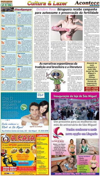 EDIÇÃO ESPECIAL
15 DE OUTUBRO/2013

PÁG.7
Áries

Libra

Urano e Lua em seu
signo fazem um ótimo
aspecto com Vênus,
movimentando de forma positivas questões relacionadas aos seus romances. Caso
esteja só, este é um dia para
sair e mostrar-se para o mundo. Um novo amor pode surgir.

As energias estão para
lá de positivas e o otimismo volta a bater
em sua porta. Uma boa ideia
pode trazer as mudanças desejadas à sua vida, especialmente no trabalho. O momento pede relaxamento e entrega depois de uma difícil fase.

Touro

Escorpião

Seu regente recebe
ótimas vibrações de
Urano e da Lua, trazendo luz e amor ao seu dia.
Um romance pode ganhar um
novo colorido. Sensualidade à
flor da pele pede momentos
de intimidade. As finanças são
beneficiadas.

Nesta fase suas finanças são altamente beneficiadas através dos bons resultados que
projetos já iniciados começam
a surgir. O trabalho ganha um
novo movimento e energia.
Ótimo relacionamento com
colegas e superiores.

Gêmeos

Sagitário

Seus relacionamentos
ganham um novo movimento e a vida social melhora significativamente. Caso seja casado, é
hora de dar uma nova direção
à relação, se possível introduzindo coisas novas em sua rotina. Uma nova sociedade
pode surgir.

O dia promete ser
dos mais agradáveis,
especialmente em
questões que envolvem o amor e os relacionamentos. Caso esteja só, uma
pessoa especial pode mexer
com seu coração. Aproveite
as boas energias para sair e
se divertir com seu amor.

Câncer

Capricórnio

Novas decisões relacionadas à sua carreira
e vida profissional podem ser tomadas no dia de
hoje. Você pode ser convidado para acompanhar ou trabalhar diretamente em um
novo projeto que pode abrir
novas portas no setor.

O dia pede um bom
encontro com amigos
mais íntimos ou familiares em sua casa, pois as
energias domésticas são altamente beneficiadas. Você vai
preferir a intimidade a qualquer programa social. Aproveite as boas energias.

Leão

Aquário

Seu coração continua
sendo movimentado e
novos romances podem surgir. Entre eles uma
pessoa especial pode mexer
com você e fazê-lo pensar
mais seriamente. A criatividade e o relacionamento com os
filhos são beneficiados.

Você está mais leve e
cheio de boas ideias,
especialmente se estiver envolvido com vendas ou comunicação. Os estudos e as viagens são altamente beneficiados neste período e você não
deve perder nenhuma oportunidade. Dia movimentado.

Virgem

Peixes

O relacionamento em
família melhora consideravelmente neste
período. Uma mudança de
casa ou reforma pode começar a ser planejada. O momento é ótimo para encontros e almoços com amigos.
Aproveite as ótimas energias.

Um projeto apresentado há alguns dias
pode começar a mostrar algum resultado ou você
pode ser aprovado em uma entrevista de emprego. O momento é ótimo para investir
na carreira ou em um novo
projeto de trabalho.

Outubro Rosa: Ibirapuera recebe campanha
para autoexame e preservação da fertilidade
O Parque do Ibirapuera
sediará o evento "Outubro
Rosa preserve seu futuro",
promovido pelo Grupo Huntington, no dia 26/10, sábado. A campanha pretende
conscientizar as pessoas que
estiverem no local sobre a
importância da prevenção do
câncer de mama e sobre a
preservação da fertilidade em
pacientes oncológicos. O
evento é gratuito e oferecerá aos passantes, das 09h às
15h, orientações sobre o autoexame, medição de glicose, aferição de pressão, massagem e alongamento, e outras atividades com os profissionais de saúde e médicos .
Maior centro de reprodução da América Latina, a Huntington tem trabalhado o
tema da conscientização do
câncer de mama através do
Outubro Rosa em suas redes
sociais, blogs e site. A principal clínica do grupo, localizada na Av. República do Líbano, em São Paulo, terá iluminação rosa durante todo
mês de outubro, em referência à campanha. Além disso,

os diretores do Grupo ilustrarão parte da campanha com
imagens pessoais usando a
camiseta criada pela Huntington apoiando a causa.
"É imprescindível que
haja uma mobilização de
todos os profissionais e órgãos ligados à Saúde. A Huntington acredita na prevenção da doença e pensou em
uma campanha que mobilizasse as pessoas que fazem
parte da vida destas mulhe-

res. O objetivo é mostrar
para a população que a prevenção é o melhor caminho
contra o câncer de mama",
lembra o Dr. Eduardo Motta, médico sócio-diretor do
Grupo Huntington.
Além das campanhas para
o Outubro Rosa, o centro de
reprodução assistida trabalha
para alertar médicos oncologistas sobre a necessidade de
informar seus pacientes sobre os efeitos de tratamen-

As narrativas espontâneas da
tradição oral brasileira e a literatura
Neste bloco do Jardim de
Letras, a instalação de
Livio Tragtenberg
apresenta textos oralizados de Geraldinho Nogueira, considerado um dos maiores contadores de causos do Brasil.
Patativa de Assaré, poeta popular, compositor,
cantor e improvisador, ícone da cultura nordestina.
A prosa poética de Guimarães Rosa, gênio da narrativa literária. Mario Pal-

mério, autor de Vila dos
Confins e Chapadão do Bugre - romances seminais da
literatura regionalista brasileira.
E a poesia engajada de
João Cabral de Melo Neto,
com trechos de Morte e
Vida Severina.
Local: SESC - Itaquera Quando: 02/10 a 30/11 quarta a domingo - das 9 às
17 h - Grátis para matriculados - Classificação: Livre
Av. Fernando Espírito Santo Alves de Mattos, 1000

tos quimioterápicos e radioterápicos na fertilidade.
"Alguns pacientes chegam até nós para conseguir
engravidar após terem superado o câncer. É uma tarefa
difícil se essa pessoa não preservou a fertilidade antes do
tratamento oncológico, que
pode deixar o indivíduo totalmente infértil", explica o
Dr. Paulo Serafini, médico
sócio-diretor do Grupo Huntington.
Segundo os dois diretores
da Huntington, a medicina
avançou nas técnicas que
combatem os diversos tipos
de câncer, e aqueles que
manifestaram a doença em
idade reprodutiva podem
pensar em ter filhos após
superar o problema.
Serviço: Evento: Preserve seu futuro - Outubro Rosa
- Data: 26/10/2013 - Sábado Horário: das 09h às 15h - Local: Parque do Ibirapuera
(próximo à ponte de ferro).
Atividades: orientações sobre
o autoexame, medição de
glicose, aferição de pressão,
massagem e alongamento.

Anuncie no
mais
completo e
mais lido
Jornal de São
Miguel e
região.
Ótimas
promoções e
formas de
pagamento.
Consulte!!!

2031-2364
2513-0928

 