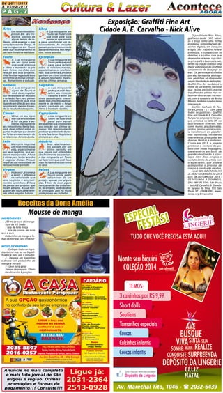 DE 20/11/2013
à 05/12/2013

Pág.7
Áries

Libra

Um novo ritmo é impresso em seu romance. Depois de
algum tempo de reflexão, você enxerga o que
verdadeiramente deseja. A
Lua minguante em Touro
pede que você mantenha os
pés bem firmes na realidade.

A Lua minguante em
Touro vai fazer com
que você pare para
pensar se vale mesmo
a pena aprofundar um relacionamento. As amizades
passam por um momento de
bastante melhora. Nos negócios, novos acordos.

Touro

Escorpião

Gêmeos

Sagitário

Câncer

Capricórnio

Leão

Exposição: Graffiti Fine Art
Cidade A. E. Carvalho - Nick Alive

Aquário

A Lua minguante
em seu signo pede
que você diminua
o ritmo e mantenha os pés
bem firmes no chão com
relação aos seus projetos.
Vida familiar regada de bons
encontros e ótimas conversas. Romantismo e sedução.
A Lua míngua no
signo de Touro e
você deve respeitar
sua necessidade de reclusão
e reflexão. Pare para pensar
se o movimento que está
fazendo em direção aos seus
projetos está mesmo trazendo os resultados desejados.

Vênus em seu signo
traz sua sensibilidade
à flor da pele e aumenta imensamente
seu romantismo. Nesta fase,
você deve refletir sobre algumas mudanças que devem
ser feitas em sua maneira de
se relacionar. Amores à vista.

A Lua minguante em
Touro pede que você
pare para refletir
sobre os relacionamentos,
especialmente os profissionais. Sua carreira e projetos
ganham um ritmo acelerado
e alguns resultados esperados nas últimas semanas.
A Lua minguante
pede que você desacelere seu ritmo de
trabalho e evite um
stress causado pela intensidade. Seus projetos, especialmente os de médio e longo
prazo, ganham um novo
ritmo e mostram rápidos.
A Lua minguante em
Touro vai fazer você
parar para pensar
em questões que envolveram
seu coração nas últimas semanas. Um relacionamento
pode ser questionado durante esta fase lunar. Negócios e
dinheiro em alta.

Mercúrio imprime
um novo ritmo à sua
vida, especialmente
aos seus negócios, que andavam meio parados. A hora
é ótima para tentar acordos
e negociar dívidas. Procure
respeitar sua necessidade de
reclusão neste período.

Seus relacionamentos passam por um
ótimo período, em
que alguns mal entendidos
são finalmente esclarecidos.
A Lua minguante em Touro
vai fazer com que você fique
mais fechado e recluso entre
os seus.

Virgem

Peixes

Hoje você já começa
a sentir a diferença
na velocidade que
seus negócios e acontecimentos caminham. É hora
de pensar em projetos que
foram adiados. A Lua minguante em Touro pede reflexão sobre projetos futuros.

A Lua minguante em
Touro pode pedir
adiamento de um
projeto apenas por alguns
dias. É hora de rever alguns
itens, antes de dar andamento. No entanto, você não deve
se preocupar, pois há muita
proteção em seu trabalho.

Receitas da Dona Amélia

Mousse de manga

INGREDIENTES

250 ml de suco de manga
Suco de 1/2 limão
1 lata de leite moça
1 lata de creme de leite
sem o soro
Pedacinhos de manga e folhas de hortelã para enfeitar

MODO DE PREPARO

1 - Coloque todos os ingredientes no mix ou no liquidificador e bata por 2 minutos
2 - Despeje em tigelinhas
e decore com pedacinhos de
manga e hortelã
3 - Leve para gelar
Tempo de preparo: 15min
Rendimento: 6 porções

Anuncie no mais completo
e mais lido jornal de São
Miguel e região. Ótimas
promoções e formas de
pagamento!!! Consulte!!!

Ligue já:
2031-2364
2513-0928

O paulistano Nick Alive,
grafiteiro desde 1997, valoriza o traço como uma forma
expressiva primordial em desenhos digitais, em nanquim
e lápis. Seu trabalho reflete
a minúcia, o cuidado com os
detalhes e a calma com que
desenvolve os temas, cuja tônica principal é a busca pela paz,
tendo na criação coletiva uma
maior valorização do grafite e
um exercício de desapego ao
ego. Os personagens criados
por ele, na maioria andrógenos, permitem ao observador
ampla liberdade de definições.
Graffiti Fine Art também é o
nome de um evento nacional
que reúne periodicamente
trabalhos dos artistas mais relevantes da street art no mundo, com a curadoria de Binho
Ribeiro, também curador dessa
intervenção.
Grafite: Fachada do Teatro e Cantina - L – Livre para
todos os públicos - Graffiti
Fine Art Cidade A. E. Carvalho
faz parte do projeto Ocupação Artística no SESI-SP, no
qual espaços diversos, tais
como muros, arquibancadas,
jardins, janelas, entre outros,
se transformam em plataformas expositivas, recebendo
interferências produzidas em
diversas técnicas e materiais.
Criado em 2013, o projeto
promove o contato do público com novas linguagens,
oferecendo-as em locais de
grande visualização e circulação. Além disso, propicia o
contato direto do artista com
o espectador, que poderá
acompanhar o processo de
criação e construção da obra.
Local: SESI A.E CARVALHO
de 09 DE NOVEMBRO DE 2013
a 31 DE OUTUBRO DE 2015 DE SEGUNDA A DOMINGO,
DAS 08H ÀS 21H - São Paulo
- Sesi A.E Carvalho R. Deodato Saraiva da Silva, 110. São
Paulo SP - 03694-090 - www.
sesisp.org.br/carvalho

 