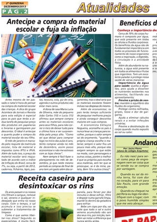 2ª QUINZENA
DEZEMBRO/2013

PÁG.2

Antecipe a compra do material
escolar e fuja da inflação

Antes mesmo de ter passado o natal é hora de pensar
na compra do material escolar
das crianças. A dica do grupo
Acontece de Jornais e Revista
para esta edição é especial
para os pais que terão a árdua tarefa de pesquisar preço
dos produtos em papelarias
e livrarias e garimparem por
descontos. O ideal é antecipe
o quanto puder a compra do
material escolar do seu filho.
O mês de janeiro é marcado pelo reajuste da matricula
escolar, lista de material e
impostos como IPTU e IPVA.
Além de tudo isso, o preço do
material escolar será reajustado de acordo com o índice
de Inflação do Brasil, cerca de
7%, ou seja, a partir de 2012,
cadernos, fichários, lápis, pas-

tas, tesoura, cola, giz de cera,
agenda e outros produtos vão
estar mais caros.
A dona de casa Maria Lucia
de Oliveira, mãe do pequeno
João Carlos (10) e Lucia (15)
afirmou que sempre compra
antes os materiais escolares
para seus filhos, para não correr o risco de deixar tudo para
a última hora e ser surpreendida pelo preço alto. “Como
sei que deixar para comprar
logo no início das aulas é caro,
tento comprar ainda no mês
de dezembro, assim posso
economizar e não me estresso
com as lojas cheias”.
Nem sempre é fácil fazer o
planejamento no mês de dezembro, já que neste mesmo
período as compras de final de
ano tem um gasto além dos or-

çamentos, mas o ideal seria que
os materiais escolares fossem
incluso nas despesas do mesmo.
Além de economizar, os
pais terão tempo suficiente
de pesquisar melhores preços
e ainda conseguir descontos
maiores em suas compras.
A economista Edilayne
Nogueira, aconselha os pais à
nunca levar as crianças para escolher, porque o valor sempre
sai do orçamento, “quando a
própria criança escolhe o material, sempre o valor fica um
pouco mais alto, porque eles
exigem sempre os que estão
na moda, com personagens e
outras coisas, porém o melhor
é que os próprios pais escolha
seus matérias, sem ter que se
preocupar, se é da mine, pateta, Bem 10 e outros (risos)”.

Receita caseira para
desintoxicar os rins
Os anos passam e os nossos
rins filtram o sangue, remove
o sal, veneno e qualquer indesejado que entra no nosso
corpo. Com o tempo, o sal
acumula e isso precisa se
submeter a tratamentos de
limpeza.
Como é que vamos libertar-nos disso? Segundo os
especialistas, é muito fácil,

panela, para ferver por dez
minutos e deixe esfriar, filtre
e despeje numa garrafa limpa,
mantê-lo dentro da geladeira
para esfriar.
Bebe um copo por dia, vai
note que todo o sal e outro
veneno acumulado vão sair
dos seus rins, por micção, também vai notar a diferença que
nunca sentiu antes.

Benefícios da

Conheça a importância des
Cerca de 70% do corpo humano é composto por água,
que está presente em todas
as células e fluidos corpóreos.
Os benefícios da água são de
fundamental importância em
todos os processos de funcionamento de nosso organismo
como a respiração, a digestão,
a circulação e a atividade
física.
Além de abundante na natureza, a água está presente
em todos os alimentos e frutas
que ingerimos. Tem um excelente paladar e protege nossa
saúde de várias maneiras:
Importância da água
para saúde: auxilia a digestão, pois ajuda a dissolver
os nutrientes existentes nos
alimentos, facilitando seu
aproveitamento;
Previne a prisão de ventre: mantém o equilíbrio dos
fluidos do organismo;
Protege contra resfriados,
gripes, tosse e dor de garganta;
Ajuda a eliminar cálculos
renais e a evitar infecções
urinárias;
Previne a desidratação do
corpo quando muito exposto
ao sol ou calor;

A
redu
voca
M
prop
ben
a ela
prot
tes p
da lá
a el
urei
e ou
zes,

Andand
Por: Jacira Flores
(aluna do colégio Arquiteto)

Eu não nasci para servir como peça de engrenagem nem ser coisa que
se vende ou se compra
por vantagem.
Quando eu saí da minha terra, foi com dor
no coração, para vir para
São Paulo, com grande
emoção.
Quando eu cheguei na
periferia eu logo me identifiquei com o lugar; com
o povo humilde simples
que me veio abraçar.

S
pau
gad
tenc

O
mas
porq
mor

Q
arq
trem
disc
apre

O
res e
sere
que

 