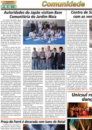 2ª QUINZENA
DEZEMBRO/2013

PÁG.3

Autoridades do Japão visitam Base
Comunitária do Jardim Maia
No último dia (09) a Base
Comunitária de Segurança
do Jardim Maia recebeu a
visita do Assessor Consular
do Japão, Sr. Dalmo Ono e do
Policiais da Agência Nacional
de Policia do Japão. Sr Keisuke
Nagara e Sr Kazuya Ushida,
ambos da Província de Gifu.
Na ocasião o Major PM
Brito, subcomandante do 29º
BPM/M e o Capitão PM Lucena
do CPA M4 também fizeram
questão de acompanhar a
visita das autoridades internacionais.
A visita é parte do Programa Especial de Treinamento da Policia Nacional
do Japão, onde os policiais
em sistema de intercambio
buscam conhecer o sistema
de Segurança Pública do
Estado de São Paulo e aperfeiçoar os conhecimentos de
língua e cultura brasileira,
em decorrência presença de
brasileiros no Japão e dos
laços criados durante a vigência do convênio técnico
na fase de implantação do
Programa de Policia Comunitária no Brasil.
A estrutura da Base Comunitária de Segurança Jardim
Maia segue os preceitos oriundos do Japão, conhecida neste
país como Koban, sendo que
foi adequado e implantado
de acordo da realidade da
nossa região, o que vem surtindo o resultado esperado de
aproximação da Polícia com a
Comunidade e na diminuição
dos índices criminais.
Visitas técnicas como esta
é importante para o intercambio estratégico e técnico
entre o Brasil e outros países
que buscam o aprimoramento
na prestação de serviços de
segurança publica e em conseqüência diminuição dos índices criminais, servindo como
subsidio para melhorar a
credibilidade das instituições
policiais em suas respectivas
sociedades.

Os presentes tiveram a oportunidade de
assistirem a
apresentações do Projeto Arca
de Noé, na
modalidade
Judô e Capoeira, após
assistiram
uma pequena palestra sobre os projetos e
eventos desenvolvidos pelos
componentes da Base Comunitária e dos dados estatísticos,
sociais, culturais e dos recursos
que o efetivo dispõe para dar o
melhor atendimento aos moradores da região que necessitam
dos serviços da Unidade.
Também foi comentado
sobre os projetos futuros,
como: Cidadão do Mundo,
onde serão ministradas aulas
de espanhol para policiais
militares da região como
forma de prepará-los para as
atividades durante a Copa do
Mundo e também interagir de
forma mais adequada com os
estrangeiros que estão residindo no País.
Outros projetos também
foram apresentados, tais
como: Bem Estar Mulher,
onde será ministrados aulas
de Pilates e palestras com profissionais de diversos campos
relacionados ao Universo Fe-

minino procurando estimular
a autoestima e trazer conhecimento as mulheres da região,
sendo que futuramente estas
alunas serão propagadores do
conhecimento adquirido em
sua região, ambos projetos
estão em na fase de ajustes
finais e com previsão para
inicio do próximo ano.
“Estas visitas acarretam
a divulgação do sistema de
policiamento implantado
em nossa região de forma
positiva para o mundo, trazendo um novo panorama
aos visitantes que levam
de volta a seus países um
exemplo de sucesso, em que
a população e a instituições
policiais, quanto juntas e
organizadas, ajudam a melhorar a qualidade de vida
dos munícipes da região, o
que influencia diretamente
no aumento da sensação de
segurança”, afirma o Sargento PM Morine.

Praça do Forró é decorada com luzes de Natal
Totalmente iluminada e
com espírito natalino a Praça
Padre Aleixo, mais conhecida

Centro de Sã
com as ven
Há menos de uma semana
para o Natal, o centro comercial de São Miguel esta a cada
dia mais movimentando e os
lojistas e comerciantes pretendem faturar 20% a mais do
ano de 2012. “Não tenho do
que reclamar ano passado foi
muito bom e nossa expectativa é que na semana do natal
o faturamento aumente ainda
mais, mesmo porque muitas
pessoas deixam para comprar
em cima da hora”, afirmou o
empresário Marcos Eduardo.
Para os comércios ambulantes o as expectativas
também são grande, já que
eles ocupam também parte do
centro de São Miguel e comparado aos preços dos lojistas
é uma boa opção para quem
pretender economizar um
pouco mais. “Como a família
é grande e tem bastante gente para presentear, compro
meus presentes de natal nos
comércios ambulantes, porque é um pouco mais barato
que as lojas e a qualidade
é igual na minha opinião”.
Explica a jovem universitária
Mariana Ferreira, 24 anos.
Sendo São Miguel o terceiro centro comercial de
São Paulo, por dia, milhares de pessoas passam pelas
ruas mais movimentadas da
região: que são elas a Serra
Dourada, Arlindo Colaço,
Rua Miguel Ângelo Lapenna
e Avenida Marechal Tito. Lá

os f
enco
desd
com
vime
de m
árab
mat
biju
ciad
para
que
tecid
beb
e ba
de o
gião
cent
próp
as co
de a
U
pras
Suga

Unicsul re
danç

 
