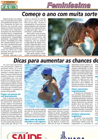 2ª QUINZENA
DEZEMBRO/2013

PÁG.5

Começe o ano com muita sorte
Depois de dar uma olhadinha nas previsões para 2014,
principalmente no amor, chega o momento de fazer um
balanço do passado para
seguir em frente sem cometer
os mesmos erros. Segundo a
consultora de relacionamentos Pâmi Garcia, o segredo de
uma boa relação é um conjunto de posturas. “Proatividade,
dedicação, criatividade, bom
humor, humildade pra ceder
são imprescindíveis para entrar com o pé direito em qualquer relação”, completa ela.
A especialista dá dicas para
entrar em 2014 com a vida
amorosa feliz seja ela acompanhada ou não.
Atitude: segundo a con-

sultora é preciso ter atitude
para que o amor entre de
fato na sua vida. “O amor é
consequência, é fruto de uma
postura aberta a ele. A pessoa
não deve ficar esperando sentir algo para agir, mas sim o
contrário”, orienta Pâmi.
Nem tudo é como se quer:
para aumentar as chances de
encontrar um parceiro, não
é preciso baixar o nível de
exigência, mas sim ampliar
a capacidade de tolerar frustrações. Segundo Pâmi, é um
direito buscar o melhor, mas é
preciso saber se adaptar à realidade da relação quando nem
tudo sai como o esperado.
Não tenha pressa: a especialista recomenda fazer exa-

Dicas para aumentar as chances de
destiladas trazem efeitos colaterais sérios ao fígado e provoquem hipertensão. E, para
engravidar, o ideal é que o seu
corpo e sua saúde estejam em
ordem e livre de toxinas. Mas,
muito pior do que a bebida,
é o cigarro. “Quem fuma em
média 10 cigarros por dia
antecipa a menopausa em
dois anos”, diz o médico. As
toxinas presentes no cigarro
destroem a reserva de óvulos.

Se você está pensando
em encomendar o bebê nos
próximos meses, já é hora
de consultar um médico e
começar a mudar alguns hábitos. Consumir alimentos que
ajudam a diminuir o estresse
e ansiedade são uma boa
pedida. Esse hábito, se combinado com atividades físicas e
alimentação saudável, é ainda
mais eficaz. Listamos algumas
dicas que vão contribuir para
a fertilidade e aumentar as
chances de gravidez.

Fazer exercícios
regularmente

Pegar um pouco de
sol diariamente
Esta é maneira mais simples de conseguir doses diárias
de vitamina D. Aproveite o
verão e separe um momento
do dia para isso, melhor ainda
se for pela manhã. A vitamina
D, além de contribuir para a
calcificação dos ossos, ajuda
a melhorar o metabolismo da
mulher no ciclo menstrual e a
ação dos hormônios. Mas não
abuse! Passe protetor solar e
procure os momentos em que
os raios solares são menos nocivos, antes das 10h (ou 11h,

no horário de verão) e depois
das 16h (ou 16 no horário de
verão). A vitamina D também pode ser encontrada em
alimentos como ovo e peixe.

Abrir mão da bebida
alcoólica e do cigarro
Se não conseguir parar

completamente de uma hora
para outra, diminuir a quantidade já ajuda. Lembrando
sempre que, ao engravidar, o
melhor é parar, sim. Segundo
o especialista em reprodução
humana Márcio Coslovisky,
pai de Beatriz, existem evidências de que as bebidas

A prática de atividade física contribui para manter o
metabolismo equilibrado e,
consequentemente, aumenta
o nível de fertilidade. Mas não
abuse! Exercícios em excesso
podem levar ao efeito contrário. Ao queimar gordura
corporal os níveis de estrogênio são reduzidos, o que pode
prejudicar o ciclo menstrual.

Preferir alimentos
orgânicos
Se quiser uma gravidez
saudável, ter bons hábitos
alimentares desde antes de
engravidar é o caminho. É

bom
está
e ve
qua
môn
conf

Ma

E
acim
a fe
pod
a me
grau
elev
blem
e po
a tra
o pe
com
estr
am
a fe
(ou
situa
quil
E na
alim
e ba

Faz
acu

P
fert

 