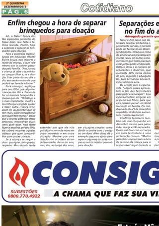 2ª QUINZENA
DEZEMBRO/2013

PÁG.6

Enfim chegou a hora de separar
brinquedos para doação
Ah, o Natal! Época dos
tão esperados presentes do
Papai Noel, ceia farta e família reunida. Porém, hoje
a sugestão é separar os brinquedos para doação.
Para a psicóloga especializada em Educação Infantil
Elaine Souza, não importa a
idade da criança, o que vale
mesmo são os valores passados pela família. “Aos 2 anos,
a criança já sabe o que é dar
ou compartilhar e, se a doação fizer parte do seu dia a
dia, essa será uma tarefa que
poderá ser levada adiante.”
Para começar, explique
para seu filho que algumas
crianças não têm a chance de
ter os mesmos brinquedos e
roupas que ele. “O diálogo é
o mais importante, mostre a
seu filho que ele pode ajudar
e fazer outra criança feliz,
assim ele vai perceber que, se
tem mais, pode compartilhar
com quem tem menos”. Deixe
que a criança participe desse
processo, mostrando quais
itens quer doar. Não tente
fazer as escolhas por seu filho,
ele saberá escolher aqueles
objetos que quer compartilhar com outras crianças.
Se a criança se negar a
doar qualquer brinquedo,
respeite. Mas depois tente

Separações e
no fim do a

Advogado garante que

entender por que ele não
quis doar e tente de novo em
outro momento e em outra
situação. Mostre que uma
doação não acontece só em
determinadas datas do ano,
mas, sim, ao longo dos anos,

em situações simples como
dividir o lanche com o amigo
ou um doce. Além disso, dê o
exemplo: peça sua ajuda para
separar algumas das suas roupas ou outros objetos pessoais
para doação.

Natal e Ano-Novo são datas para celebrar em família e,
justamente por isso, o período
pode ser favorável aos desentendimentos. Embora o clima
de amor e união prevaleça em
muitas casas, em outras o momento em que todos precisam
estar juntos pode ser delicado.
Reflexo disso é o número de
separações e divórcios, que
aumenta 30% nessa época
do ano, segundo o advogado
Dr. Luiz Fernando Gevaerd,
especialista na área.
De acordo com o especialista, “alguns casais aproveitam o fim das festividades
para pedir a separação”. Essa
espera acontece, em geral, em
respeito aos filhos, para que
eles possam passar um Natal
tranquilo em família. Por isso,
depois do dia 25 de dezembro
os pedidos de divórcio aumentam consideravelmente.
Conflitos familiares também são mais frequentes em
dezembro mesmo para pais e
mães que já estão separados.
Quem vai ficar com a criança
em cada festividade é uma
reclamação comum. “Muitos
pais não cumprem com a data
de retorno da criança para o
responsável legal durante a

data
tress
a pr
P
peci

 