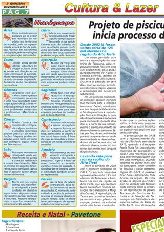 2ª QUINZENA
DEZEMBRO/2013

PÁG.7
Áries
Tome cuidado com as
palavras ao se expor
em reuniões de negócios ou tentativas
de acordos, pois sua agressividade estará à flor da pele.
Seu regente em movimento
retrógrado pede reavaliações
e reorganização do trabalho.

Touro
Júpiter ainda recebe
ótimas vibrações de
Plutão e junto delas
as portas em direção ao sucesso continuam se abrindo.
Marte retrógrado pode trazer
de volta um amor do passado.
Romances serão reavaliados
nesta altura.

Gêmeos
Negócios com parceiros estrangeiros
continuam presentes
e uma nova sociedade pode
surgir a partir de já. Marte retrógrado pede um novo olhar
para problemas domésticos
e profissionais. Mantenha a
calma.

Câncer
Marte começa seu
movimento retrógrado e alguns contratos
e acordos comerciais
podem precisar de reavaliações. Viagens podem ser
adiadas, assim como um curso
que começaria agora. Amor
em fase neutra.

Leão
Marte em movimento
retrógrado pede comedimento nos gastos
e atenção redobrada
a novos investimentos. Não
se envolva em acordos financeiros pouco confiáveis. Nesta
fase é possível sofrer atraso
nos recebimentos.

Virgem
Marte em seu signo
começa seu movimento retrógrado e pede
cuidado em decisões
importantes. Algumas situações podem parecer confusas
e instáveis. Procure reorganizar o que for necessário.
Iniciativas serão adiadas.

Ingredientes:
Montagem:
1 panetone
1 xícara de leite

Libra
Marte em movimento
retrógrado pode trazer
alguma complicação relacionada à sua saúde.
Exames que são adiados ou
com resultados pouco confiáveis, resfriados ou pequenos
distúrbios sem causa aparente
poderão surgir pelo caminho.

Escorpião
Marte retrógrado
pode trazer algumas
dificuldades com seus
amigos. Uma discussão sem razão aparente pode
desencadear um processo mais
profundo. Acordos e contratos
com empresas podem sofrer
atrasos.

Sagitário
Nesta fase, você deve
reavaliar e reorganizar sua vida profissional. Projetos ou
mesmo uma nova promoção ou
emprego podem sofrer atrasos.
O momento é bom para rever
os passos que deve dar na direção de seus objetivos.

Capricórnio
Assuntos relacionados
a planos de negócios
e projetos futuros podem ser adiados a partir de
hoje, assim como as viagens e
um curso importante. É hora
de rever as cláusulas e a importância de um novo contrato de
trabalho

Aquário
Marte começa seu movimento retrógrado e
mobiliza seu mundo
emocional. Agora é hora de
rever conceitos e reavaliar
escolhas feitas no passado. A
fase deve ser de limpeza. Amor
e intimidade também devem
ser repensados.

Peixes
Nesta fase de Marte
retrógrado, seus relacionamentos serão
reavaliados. O momento pede
cuidado e paciência, pois muita coisa só mudará depois de
algum tempo. Não se deixe
levar pelo excesso de agressividade e incompreensão.

Projeto de piscicu
inicia processo d
Desde 2002 já foram
soltos cerca de 125
mil alevinos na
região do Alto Tietê
Um novo período que
marca a reprodução das matrizes de Tabarana, para repovoamento do rio Tietê, está
em andamento pelo DAEE
(Departamento de Águas e
Energia Elétrica), dentro do
seu projeto de piscicultura.
Durante o período de sete
dias, mais ou menos, acontecem diversos estágios visando
a reprodução dos peixes em
laboratório.
Em um primeiro momento,
os biólogos aplicam injeções
nas matrizes para a indução
hormonal. Depois, as colocam
em um tanque de laboratório
a fim de que ocorra a reprodução. Com a fertilização, os ovos
são depositados na incubadora
para maturação durante dois
dias e, a partir da sua eclosão,
ocorre o acompanhamento do
desenvolvimento das larvas. Estas, por fim, são encaminhadas
para os tanques externos onde
terminarão de se desenvolver.
Antes de soltas nos rios, os
alevinos devem passar no mínimo dois meses nos tanques
da piscicultura.

Levando vida para
rios na região do
Alto Tietê
Entre o período de 2002
até o primeiro semestre de
2013 foram introduzidos
aproximadamente 125 mil
alevinos de Tabaranas e Lambaris nos rios da região do
Alto Tietê, que apresentam
baixo ou nenhum nível de poluição (de Salesópolis a Mogi
das Cruzes). A reprodução da
Traíra em cativeiro também
se encontra nos planos da
equipe, porém, os estudos
ainda não foram concluídos.

Antes que os peixes sejam
soltos, é feita uma pesquisa
para saber se existe histórico
da espécie nos locais em que
serão liberados.
A preocupação do DAEE
com o repovoamento dos
rios de São Paulo vem desde
1972, quando a Barragem
Ponte Nova foi construída no
município de Salesópolis. O
local é uma referência ecológica, diferente para quem vive
em uma metrópole. Quando
estamos no ponto mais alto
da barragem, onde também
se localiza o radar meteorológico do DAEE, é possível
ficar horas admirando toda
beleza da região. De cima
avista-se alguns piscinões,
que na verdade são tanques
onde começa todo o processo de reprodução de peixes.
Trata-se do Centro de Estudos e de Geração de Tecnologia em Piscicultura das
espécies nativas da Bacia do
Alto Tietê, que desenvolve

ativ
edu
dela
cult
curs
Fun
obje
tam
dos
de r
vido
enc
“A T
Salm
lia t
ou s
para
exist
área
dad
se r
o bi
equ
de p
O
indu
poss
avel
Apó

 