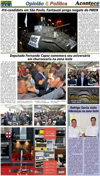 P á g . 4
2ª QUINZENA
ABRIL de 2014
Fernando Fantauzzi for-
malizou a intenção de se
candidatar à vaga de Ge-
raldo Alckmin (PSDB) na
última terça-feira (8) e dis-
parou contra Skaf. “Meu
concorrente entrou outro
dia no partido. O líder do
PMDB tem que ter história
na legenda. Barão da indús-
tria e não entende desegu-
rança pública, pois quando
questionado foge do assun-
to. Assim como o governa-
dor atual que também não
entendeu”, criticou Fan-
tauzzi, durante encontro
com apoiadores na última
semana, quando chegou a
região em um tanque de
guerra despertando a aten-
ção dos transeuntes. “São
Paulo está na UTI. Sou o
candidato melhor prepara-
do  para combater a crimi-
nalidade no Estado”, afir-
mou aos presentes.
Com apoio de nomes,
como o ex-prefeito de Osas-
Na noite de segunda-
-feira (28), cerca de 700 li-
deres evangélicos, pastores,
apóstolos, bispos e lideran-
ças comunitárias, estiveram
reunidos para comemorar
o aniversário de 50 anos
do deputado. O evento
aconteceu na Churrascaria
Delluq, localizado na aveni-
da Águia de Haia.
Emocionado, Fernando
Capez agradeceu a presen-
ça de todos. “Estou muito
feliz em ter pessoas boas,
leais e sinceras que vieram
me dar um abraço e mos-
trar o quanto gostam de
mim. Meus amigos, vocês
estão de parabéns pelo
belo trabalho missionário
que dignifica as famílias e
aumenta a autoestima de
pessoas que precisam de
Deus, eu glorifico a Deus
por cada um de vocês e
jamais esquecerei de cada
amigo, e sei o quanto a
igreja representa na so-
ciedade, recupera vidas,
O deputado federal
Rodrigo Garcia, após dei-
xar o governo do estado
onde ocupava o cargo
de secretario de desen-
volvimento econômico,
iniciou a sua caminhada
pela zona leste objetivan-
do novas alianças que o
ajudem a solidificar e am-
pliar a sua liderança na
capital.
O Grupo Acontece de
Jornais e Revista acompa-
nhou uma dessas reuniões
em São Miguel, onde o
parlamentar visitou o em-
presário GIL DO GÁS, um
dos maiores revendedores
de gás do Brasil e vereador
da cidade de Arujá. Neste
encontro esteve acompa-
nhado pelo seu assessor
Paulo Alves e pelo Dr. Ser-
gio Rosa, conhecida lide-
rança da região.
Rodrigo Garcia visita
lideranças na zona leste
Gil do Gás recebeu o
Deputado Rodrigo Garcia
com grande entusiasmo e
firmou compromisso em
ajudar o nobre deputado
do DEM, (Partido Demo-
crata ) a fortalecer suas
bases na região leste, ten-
do em vista o seu poten-
cial de grande liderança
do estado de São Paulo no
contexto estadual. Gil do
Gás deixou claro que não
pretendia apoiar mais ne-
nhum político, em razão
de decepções do passado
recente, mas a credibili-
dade do deputado o con-
venceu do contrário.
Aproveitando a opor-
tunidade, Divaldo Rosa,
diretor do grupo Aconte-
ce, convidou o deputado
a comparecer à sede do
grupo e participar do pro-
grama Roda Viva.
Pré-candidato em São Paulo, Fantauzzi prega resgate do PMDB
Deputado Fernando Capez comemora seu aniversário
em churrascaria na zona leste
co, Francisco Rossi; e o deputado Be-
beto Haddad, Fantauzzi frisou que o
partido não é mais o mesmo e uma das
missões deste movimento é resgatar a
imagem do PMDB na política brasileira. 
“Começo a observar  o histórico do
partido e vejo que aqueles que con-
tribuíram com a legenda estão junto
comigo, pois estão sendo esmagados e
humilhados pela cúpula peemedebis-
ta. O PMDB não será comprado, pois
não vamos aceitar. Vou adotar o lema
‘tolerância zero’”, completou.
“Não estou contra ninguém, mas
estou a favor do Fernando que vejo
como uma alternativa dentro do par-
tido. Uma oportunidade para resgatar
a imagem do partido, que hoje está
arranhada. Graças a falta de lideran-
ça”, afirmou Francisco Rossi, que lem-
brou o ex-governador Orestes Quér-
cia, que presidiu o PMDB estadual
até 2010. “Ele era um municipalista.
Deixava todos darem suas opiniões e
abria oportunidades dentro do parti-
do”, enfatizou. “Ele foi um ídolo. Foi
um grande governador e um homem
simples. Ouvia a todos e sem divergên-
cias”, concluiu.
casamentos, a igreja é um
braço do Governo junto à
Fotos:GetúlioCamargo
sociedade”, disse ele.
O evento foi organizado
pelo seu assessor Welling-
ton de Paulo.
 