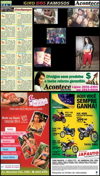 P ág . 7
1ª QUINZENA
JUlHO de 2014
Giro dos famososGiro dos famosos
Bárbara
Evans  está
aos poucos se
livrando das
tatuagens fei-
tas nos braços
para homena-
gear os pais.
O resultado
dos desenhos
não agradou
e, depois de muitas críticas, a modelo decidiuremovê-las com
laser, processo que costuma ser demorado.
A gatíssima Mi-
rella Santos está
com um barrigão!
Grávida de sete meses,
a loira já deve estar
parando de praticar
exercícios com tan-
ta intensidade. Nesta
quarta-feira (2), ela po-
sou com a amiga Dani
Souza e a personal
Carla Sicupira ao ar livre. Mirella usou um look ousado:
top e calça de ginástica. 
Deitada na cama, debai-
xo da coberta e segurando
uma caneca fofa. É assim
que  Bruna Marquezi-
ne aparece em foto divul-
gada por ela na madrugada
desta quarta-feira, 2, em
seu perfil no Instagram. Na
legenda da imagem, a atriz
- que aparece exibindo uma
tatuagem de coração em
um dos dedos - escreveu:
“’Que a minha honestidade
e sinceridade me protejam
porque confio em ti!’ Que a felicidade chegue... E fique... Pra
sempre! Amém! Bons sonhos”, disse Bruna na rede social.
Áries.
Poderá entender como
melhorar sua produ-
tividade profissional,
recuperando situações
perdidas ou relações do passa-
do que lhe auxiliem em seus
objetivos. Com expressões har-
mônicas poderá se relacionar
com sucesso em acordos.
Touro.
Momento de buscar
seu caminho profis-
sional, melhorando
recursos e valores
para que se sinta em sintonia
com seus desejos e intenções.
Conflitos ocorrem interior-
mente e precisam ser enten-
didos para planejar mudanças
com sucesso.
Gêmeos.
Seu poder de atra-
ção e sedução está
elevado, facilitando
seus contatos em
negócios e acordos diversos.
Apenas não aja de forma ego-
cêntrica que poderá criar con-
flitos ou reveses, perdendo o
momento de crescimento e
progressos.
Câncer.
É necessário compre-
ender seus parceiros
e buscar ou recuperar
a harmonia, pois a
mudança é importante pes-
soal e profissional, mas para
progredir financeiramente é
necessário tomar iniciativas
fundamentais ao seu sucesso.
Leão.
Suas relações pesso-
ais e profissionais in-
fluem positivamente
ao seu sucesso que
depende de seu controle
emocional para não criar con-
flitos ao equilíbrio. Importan-
te entender e melhorar seus
valores, para alcançar o que
lhe faz bem.
Virgem.
Sua expansão pro-
fissional está em an-
damento, mas ainda
você carece de se en-
tender melhor e o que pode
melhorar em si. Momento de
inquietação que exige con-
fiança e fé no seu poder, pois
tudo flui para seu sucesso.
Libra.
Parceiros e relações es-
tão em cheque, neces-
sitando de saber o que
realmente lhe é impor-
tante dentre seus envolvimen-
tos. Olhe ao futuro e faça mu-
danças em suas relações ou na
forma de se relacionar para seu
progresso.
Escorpião.
Muito depende de
seus parceiros para
que alcance seu su-
cesso, por isso veja e
reveja seus planos, para estar
em sintonia com o que lhe fará
melhor. Qualquer instabilidade
emocional influirá diretamente
em sua profissão em suas habi-
lidades profissionais.
Sagitário.
Entenda e respeite
as opiniões de seus
parceiros para me-
lhorar seus planos
futuros, inclusive revendo-os e
melhorando-os. A melhoria de
sua produtividade, rotina, para
que haja também uma melho-
ria de sua qualidade de vida é
fundamental agora.
Capricórnio.
Suas relações podem
lhe auxiliar em seus
progressos com indi-
cações de mudanças
criativas, que serão fundamen-
tais para sua segurança. Esta-
bilidade e apoio de colegas na
profissão facilitam melhorar
seu rendimento.
Aquário.
A harmonia e bem es-
tar com parceiros au-
xiliam sua estabilidade
emocional e profissio-
nal, mas é necessário controlar
suas atitudes, para não criar
conflitos emocionais. Entenda
seu passado para não repetir
erros por egoísmo ou excentri-
cidade.
Peixes.
Todas as mudanças
ocorridas nos últimos
anos precisam agora
ser sedimentadas com
seriedade e iniciativas, se liber-
tando de hábitos já ultrapassa-
dos. Prepare-se para transfor-
mações profundas em sua vida,
claro sempre para melhor.
Fernanda Souza completou 30 anos no último dia 30,
mas a festa só saiu na noite desta terça-feira, 1º. Samara
Felippo e mais famosos como Fernanda Paes Leme,
Thiago Martins, Thiaguinho, Luciano Huck, An-
gélica, Preta Gil e Rafael Zulu estiveram na festa rea-
lizada na Barra da Tijuca, Zona Oeste do Rio.
S c h e i l a
C a r v a l h o
deixou o frio de
lado e apostou
num look pra
lá de ousado
para o show da
cantora Anitta.
A morena in-
vestiu no top
cropped e dei-
xou a mostra a
barriga sarada
a mostra. A
peça foi com-
binada com a
calça saruel vi-
nho e sandálias
preta. O look
chamou aten-
ção de todos e
rendeu elogios
nas redes so-
ciais.
JAPAUTOJAPAUTOJAPAUTOJAPAUTOJAPAUTOJAPAUTO
www.japauto.com.br
ITAIM PAULISTA - F.: 2025-7777 - AV. MARECHAL TITO, 7003
ALPHAVILLE / BARUERI / CAMBUCI / CARAPICUÍBA / CENTRO / FRANCISCO MORATO / FRANCO DA ROCHA /
ITAQUERA / JABAQUARA / LIBERDADE / MAIRIPORÃ / MAUÁ / GUARULHOS / PIRITUBA / SANTO AMARO /
SANTO ANDRÉ / VILA MARIA
Respeite os limites de velocidade.
CG Fan ESDI 150 14/14 a/v 8.020, ou entr. 2.700,+48x199, (t.prazo 12.252,). Bros 150 ESD 14/14 a/v 10.152,00 ou entr. 3.300,+48x273, (t.prazo 16.404,).
NX 400I FALCON 14/15 a/v 18.157, ou entr. 11.802,05,+18x399, (t.prazo 18.984,05,). PCX 14/14 a/v 9.590,.Tabela sujeita a alteração sem prévio aviso,
conforme política de comercialização da fábrica. Consulte todas as informações em nosso showroom.Bauleto e capacete grátis somente para Bros.
Juros 2.75% a.m. (38,48% a.m.).Banco Honda (TC R$ 496,).CET máximo 52,85% a.a. TC e IOF inclusos. Promoções válidas somente para os modelos
anunciados até o término do estoque (2 unidades de cada).Ofertas não cumulativas com outras.Imagens ilustrativas. Reservamos o direito de corrigir
possíveis erros gráﬁcos e de digitação.
AQUI VOCÊ
SEMPRE
GANHA!Eôôô-Eôôô!
FAN 150
ESDI
MENSAIS
199,00
+ ENTRADA
PCX 150
PRONTA
ENTREGA
PCX 150
PRONTA
ENTREGA
NX 400i
FALCON ED ESPECIAL
MENSAIS
399,00
+ ENTRADA
399,00
+ ENTRADA
TAXA ZERO
CONSULTE
OUTRAS BROS
NXR 150
BROS ESD
2014
MENSAIS
273,00
ENTRADA +
COM BAULETO
E CAPACETE
GRÁTIS
Oferta para toda linha BROS.
Fotos ilustrativas
JAPAUTOJAPAUTOJAPAUTOCONSULTE
NXR 150
OS ESD
273,00
COM BAULETO
E CAPACETE
GRÁTIS
 