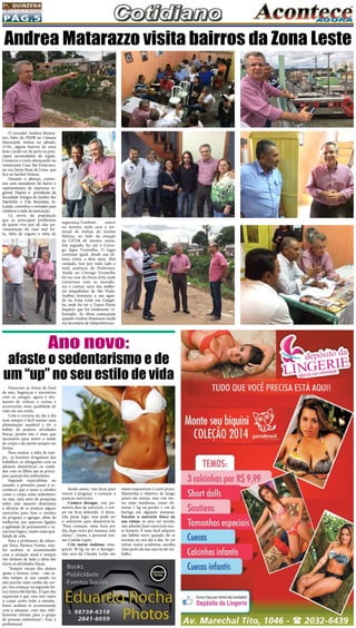 Pág.5
1a
. quinzena
de janeiro/2015
Passaram as festas de final
de ano, bagunças e encontros
com os amigos, agora é mo-
mento de refazer a rotina e
acrescentar mais qualidade de
vida em seu estilo.
Com a correria do dia a dia
nem sempre é fácil manter uma
alimentação saudável e ter o
habito de praticar atividades
físicas, porém isto é mais que
necessário para nutrir a saúde
do corpo e da mente sempre em
forma.
Para muitos, a falta de tem-
po, os horários irregulares dos
trabalhos, as obrigações com os
afazeres domésticos, os cuida-
dos com os filhos são as princi-
pais queixas dos sedentários.
Segundo especialistas no
assunto o primeiro passo é re-
conhecer que o tanto o cérebro
como o corpo estão sedentário,
ou seja, uma série de pesquisas
sobre este assunto determina
a eficácia de se praticar alguns
exercícios para tirar o cérebro
da preguiça e agregar, além de
melhorias nos aspectos ligados
a agilidade de pensamento e ra-
ciocínio lógico, muito mais qua-
lidade de vida.
Para a professora de educa-
ção física Monica Freitas, mui-
tos acabam se acostumando
com a situação atual e sempre
vão deixam de lado a ideia dar
inicio as atividades físicas.
“Sempre escuto dos alunos
quase a mesma coisa: - não te-
nho tempo, já sou casado (a)
não preciso mais cuidar do cor-
po, vou começar na segunda-fei-
ra e vários blá blá blá...O que eles
esquecem é que com isto, tanto
o corpo como todo o metabo-
lismo acabam se acostumando
com a situação, com isto, infe-
lizmente entram para o grupo
de pessoas sedentárias”, frisa a
profissional.
O vereador Andrea Matara-
zzo, líder do PSDB na Câmara
Municipal, visitou no sábado,
31/01, alguns bairros da zona
leste e pode ver de perto as prin-
cipais necessidades da região. 
Começou a visita almoçando no
restaurante Casa São Francisco,
na rua Santa Rosa de Lima, que
fica no Jardim Helena.
Durante o almoço, conver-
sou com moradores do bairro e
representantes da imprensa re-
gional.  Depois o  presidente da
Sociedade Amigos do Jardim São
Martinho e Vila Reunidas, Sr.
Luizão, convidou o vereador para
conhecer a sede da associação.
Lá ouviu da população
que os principais problemas
de quem vive por ali são: pa-
vimentação de ruas mal fei-
ta, falta de esgoto e falta de
Andrea Matarazzo visita bairros da Zona Leste
segurança.Também esteve
no terreno onde será o ter-
minal de ônibus do Jardim
Helena, ao lado da estação
da CPTM de mesmo nome.
Em seguida, foi até o Córre-
go Água Vermelha. O lugar
continua igual, desde sua úl-
tima visita, a dois anos. Mal
cuidado, lixo por todo lado e
total ausência da Prefeitura.
Ainda no Córrego Vermelho
foi na casa da Dona Zefa onde
conversou com os morado-
res e comeu uma das melho-
res empadinhas de São Paulo. 
Andrea terminou a sua agen-
da na Zona Leste em Cangaí-
ba, onde foi ver o Teatro Flavio
Império que foi totalmente re-
formado. As obras começaram
quando Andrea Matarazzo ainda
era Secretário de Subprefeituras.
Ano novo:
afaste o sedentarismo e de
um “up” no seu estilo de vida
Sendo assim, veja dicas para
vencer a preguiça e começar a
praticar exercícios:
Comece devagar: nos pri-
meiros dias de exercício, o cor-
po vai ficar dolorido. A dorzi-
nha passa logo, mas pode ser
o suficiente para desmotivá-la.
“Para começar, meia hora por
dia, duas vezes por semana, está
ótimo”, ensina a personal trai-
ner Camila Lopes.
Crie metas realistas: ema-
grecer 30 kg ou ter a barrigui-
nha seca da Claudia Leitte são
metas impossíveis a curto prazo.
Mantenha o objetivo de longo
prazo em mente, mas crie me-
tas mais imediatas, como eli-
minar 1 kg ou perder 1 cm de
barriga em algumas semanas.
Encaixe o exercício físico na
sua rotina: se ama ver novela,
não adianta fazer exercícios nes-
se horário. É mais fácil adquirir
um hábito novo quando ele se
encaixa no seu dia a dia. Se vai
entrar numa academia, escolha
uma perto da sua casa ou do tra-
balho.
 