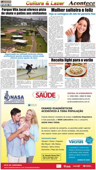 Pág.8
1a
. quinzena
de janeiro/2015
O Parque Vila Jacuí, ofere-
ce uma das melhores pistas de
skate e patins da Região Me-
tropolitana. Disponível para
toda população, o espaço pode
ser utilizado tanto por atletas
profissionais quanto amado-
res.
Vale ressaltar que a pista é
indicada por grandes nomes
do esporte, como Sandro Dias,
e já foi palco de gravações para
o SporTV (Canal de esporte a
cabo da TV Globo).
O parque ainda disponibiliza
aos seus visitantes quadras para
vôlei de praia, campos de fute-
bol, áreas para recreação, quios-
ques com churrasqueira, salão
de festa, vestiários, equipamen-
tos e centro de atividades para
a terceira idade e pista de coo-
per.  Administrado pelo DAEE
Macarrão para o verão
Ingredientes
300g de espaguete integral
1 colher de margarina light
1 dente de alho picado
1 cebola média picada
2 abobrinhas picadas
7 azeitonas picadas
1 cenoura pequena ralada
600g de carne de sobrecoxa
de frango cortada em cubinhos
2 cubinhos de caldo frango
1 colher de sopa de colorau.
7 tomates médios picados, se
desejar tire a pele.
Pimenta-do-reino e louro
em pó a gosto
1 colher de chá de orégano
250 ml de água
Parque Vila Jacuí oferece pista
de skate e patins aos visitantes
Espaço pode ser utilizado tanto por atletas
profissionais quanto amadores; núcleo ainda
oferece outras opções de lazer
(Departamento de Águas e
Energia Elétrica), o Parque Vila
Jacuí fica aberto diariamente das
8h às 17h.
Serviço: Pista de skate e pa-
tins do Núcleo Vila Jacuí - Ho-
rário de funcionamento do nú-
cleo: 8h às 17h– Entrada gratuita
Estacionamento: 178 vagas - Te-
lefone:  (11) 2033-1940 - Ende-
reço: Rua Catléia, 911, União de
Vila Nova.
Não ter um parceiro fixo é
uma condição que traz várias
vantagens, sair com as amigas
sem ter que dar satisfação é
uma delas. Quando o assunto
é vida pessoal, pode-se fazer o
que quiser, sem ouvir reclama-
ções ou crises de ciúme.
Na hora da curtição, quan-
do vai para uma balada, pode
dançar de maneira sensual para
“fisgar” um gato. “Pode dar uns
beijinhos e etc. Depois, tchau,
amanhã é outro dia”, comen-
tou a especialista. Se não rolar
nada, também pode curtir a
pista de dança e extravasar dan-
çando como se ninguém esti-
vesse olhando. 
Quando se tem um parceiro
fixo, a preocupação com a lin-
gerie  e uma camisola sensual
é constante. Agora, quando se
está “livre, leve e solta”, pode-
-se usar uma camiseta grande
e velha, porém confortável. O
cuidado com a produção fica
só para os dias que tiver algum
encontro especial.
Outra ótima vantagem é
que após chegar cansada do tra-
balho, você pode tomar aquele
banho, assistir ao seu programa
Mulher solteira e feliz
Veja as vantagens de não ter parceiro fixo
favorito e dormir sem ter seu
sono interrompido durante a
madrugada.
Quando se está solteira, sem
namorado fixo, o tempo é todo
seu. Pode ir ao shopping e pas-
sar horas sem ter que ficar com
o parceiro lhe apressando para
ir embora.
Segundo as solteiras assu-
midas o maior prazer é fazer o
que quiser sem ter que dar sa-
tisfação a ninguém! Se estiver
com vontade de sair para dan-
çar, basta ir. Caso prefira viajar
no fim de semana, é só preparar
as malas.
Você monta sua agenda sem
interferências. Quando decidir
mudar de planos, também não
precisa discutir com ninguém,
é só fazer as alterações e pronto.
Receita light para o verão
uma douradinha
e coloque o alho.
Ponha o frango e
deixe dourar. Pi-
que os cubinhos
de caldo sobre o
frango,mexabem.
Coloque os toma-
tes, a pimenta-do-
-reino, o louro e
a cenora ralada.
Cozinheporapro-
ximadamente 10 minutos. Acres-
cente a água e o orégano, deixe
ferver em fogo médio até dar uma
encorpada. Então coloque a abo-
brinha, as azeitonas e em seguida
o macarrão. Mexa bem. Tampe a
panela e deixe cozinhar por mais
1 minuto. Desligue e sirva.
Modo de preparo
Cozinhe o espague al den-
te. Cozinhe também al dente, de
preferência no vapor, a abobri-
nha e reserve. Coloque numa
panela grande, de preferência
wok, a margarina. Deixe derreter
e acrescente a cebola, deixe dar
 