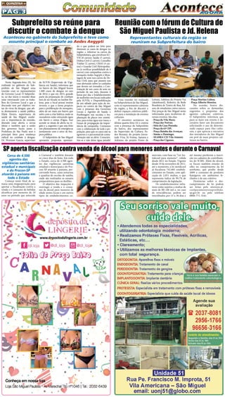 Pág.3
1a
. quinzena de
fevereiro/2015
Cerca de 4.500
agentes das
vigilâncias sanitárias
estadual e municipais
e do Procon-SP
atuarão à paisana em
todo o Estado
Começa neste final de se-
mana uma megaoperação para
apertar a fiscalização contra a
venda e o consumo de bebidas
alcoólicas por menores de 18
anos no período que antecede
Nesta Segunda-feira (9), foi
realizada no gabinete do Sub-
prefeito de São Miguel uma
reunião com os representantes
do Governo Local. O Subprefei-
to, ao dar início à reunião disse
estar retornando com os traba-
lhos do Governo Local e que a
discussão tem por objetivo tra-
tar do vírus da dengue, que afe-
ta diretamente a saúde pública.
Eliete Fávaro, supervisora de
saúde de São Miguel, enalte-
ceu a importância da reunião,
dizendo estar aberta a novas
ideias e também que a união
dos governos locais junto a
Prefeitura de São Paulo será o
principal fator para mudança
radical no combate à dengue.
Dr. Wernner Garcia, supervisor
Uma reunião foi realizada
na Subprefeitura de São Miguel,
com os representantes culturais
da região, a fim de discutir e
definir espaços coletivos públi-
cos para a instalação de eventos
culturais.
O encontro aconteceu na
última quarta-feira (4) e contou
com a presença do Subprefeito
do bairro, dos representantes
da Supervisão de Cultura, Pe-
dro Ronney; do projeto Juven-
tude Viva, Jô Freitas, Samara e
Adriano; do projeto Ponto de
Reunião com o fórum de Cultura de
São Miguel Paulista e Jd. Helena
Representantes culturais da região se
reuniram na Subprefeitura do bairro
Leitura, Adelina; do Projeto Vai
(skateboard), Roberto; da Rede
Brasileira de Teatro de Rua, Ed-
son; de estudantes, entre outros.
Dez praças de São Miguel serão
reformadas para receberem di-
versos eventos. São elas:
- Praça da Vila Mara;
- Praça das Noivas;
- Sítio da Casa Pintada;
- Praça da 63ª DP;
- Praça Rainha das Avenças;
- Simão x Flamingo;
- SEABRA CEI Vila Aimoré;
- Praça das Ciganas;
- Praça Martins Lisboa;
- Praça Alberto Moreira.
Na ocasião, houve dis-
cussões sobre as demandas,
sugestões e propostas dos
agentes culturais coletivos.
O Subprefeito informou que
para se fazer um evento é ne-
cessário fazer um documento
solicitando o uso de determi-
nado espaço para fins cultu-
rais, e que aprecia a iniciativa
dos moradores de São Miguel
em prol de mais projetos cul-
turais no bairro.
Subprefeito se reúne para
discutir o combate à dengue
Aconteceu no gabinete do Subprefeito e teve como
assunto principal o combate ao Aedes Aegypti
da SUVIS (Supervisão de Vigi-
lância em Saúde), informou que
no bairro de São Miguel houve
1.400 casos de dengue no ano
de 2014, e que em 2015, grande
parte da preparação de combate
tem de ser focada no Jardim He-
lena, pois o local possui muitas
árvores, o que o torna propício
para a proliferação do mosquito,
além de ser mais um bairro que
sofre com a crise hídrica, onde os
moradores estão estocando água
em barris e caixas d’água. Isso
acende os sinais de alerta na re-
gião e a sugestão é que seja feito
um planejamento de emergência
juntamente com o setor de lim-
peza pública.
O Subprefeito de São Miguel
apresenta propostas apontan-
do o que poderá ser feito para
diminuir os casos de dengue na
região: • Adesivar os carros da
Subprefeitura, que envolvem SU-
VIS (8 carros), Saúde (5 carros),
Defesa Civil (2 carros), Conselho
Tutelar (2 carros), CRAS (4 car-
ros) e Guarda Civil Metropolita-
na (à verificar possibilidade de 4
carros) com campanhas contra o
mosquito Aedes Aegypti; • Mon-
tagem de som nos carros da De-
fesa Civil, para que passem nas
ruas alertando sobre os cuidados
que devem ser tomados; • Con-
tratação de um carro de som no
período de um mês, durante 4
horas por dia; • Estabelecimento
de multirões nos locais indicados
pela SUVIS; • Disponibilização
de um sábado para ação de im-
pacto no centro de São Miguel
com a presença dos Governos
Locais e Agentes de Saúde; •
Panfletagem nas escolas; • Im-
plantação de placas nos cemité-
rios, para evitar água nos vasos; •
Faixas de propagação da impor-
tância da campanha. Contamos
com a colaboração de toda a po-
pulação, para que os casos não se
agravem e o percentual de conta-
minação não se eleve. Conscien-
tize-se e não deixe água parada!
SP aperta fiscalização contra venda de álcool para menores antes e durante o Carnaval
o Carnaval e também durante
os cinco dias de festa. Em todo
o Estado, cerca de 4.500 agen-
tes das vigilâncias sanitárias
estadual e municipais e do Pro-
con-SP atuarão à paisana, per-
correndo bares, casas noturnas
e quadras de escolas de samba,
onde são realizados os ensaios
preparatórios para os desfiles.
O objetivo das inspeções é
restringir a venda e o consu-
mo de álcool para menores de
idade nestes locais e em outros
tipos de estabelecimentos co-
merciais, com base na “Lei An-
tiálcool para menores”, válida
desde 2011 no Estado. Vigente
desde 19 de novembro de 2011,
até o momento, a lei antiálcool
já fiscalizou 742.885 estabele-
cimentos no Estado, com apli-
cação de 2.051 multas, o que
representa índice de 99,7% de
cumprimento da legislação.
Os estabelecimentos infra-
tores estão sujeitos a multas de
mais de R$ 100 mil e, no caso
de reincidências, podem ser
interditados por 15 a 30 dias e
até mesmo perderem a inscri-
ção no cadastro de contribuin-
tes do ICMS. Além do álcool,
os fiscais também estarão de
olho no cumprimento da lei
antifumo, que proíbe desde
2009 o consumo de produtos
fumígeros em ambientes fe-
chados e de uso coletivo.
Denúncias sobre o des-
cumprimento da lei podem
ser feitas pelo sitewww.al-
coolparamenoreseproibido.
sp.gov.br  ou pelo telefone
0800-771-3541.
 