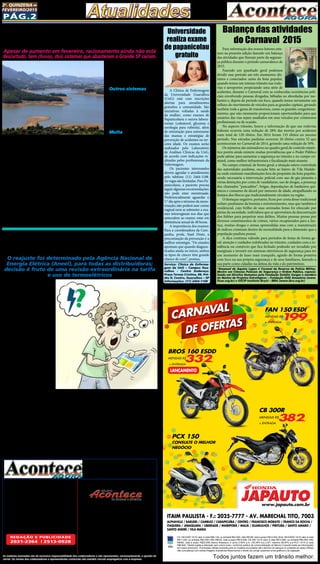 Pág.2
2a
. quinzena de
fevereiro/2015
Circulação: São Miguel, ITAQUERA, vILA Jacuí,
jd. helena, v. curuça E GUARULHOS
Diretor: Divaldo Rosa
Adm. e Financeiro: Ademyr Rodrigues
Representante comercial:
Eduardo Rocha e Ariane Andrade
Jornalista FL: Silmara G. Nunes
Revisão: Suseli Corumba Rosa
Fotos: Bruno Barreto Rosa
Diagramador: Sergio Avante
Depto. Jurídico: Agilson M. Oliveira
Distribuição: Mart Press Distribuidora
As matérias assinadas são de exclusiva responsabilidade dos colaboradores e não representam, necessariamente, a opinião do
Jornal. Os nomes dos colaboradores e representantes comercias não mantém vínculo empregatício com a empresa.
Jornal Acontece Agora, Folha do
Itaim & Curuça, Jornal de Ermelino &
Ponte Rasa, Jornal Guaianás & Cidade
Tiradentes e Revista Acontece Leste
A J O R L E S T E
O jornal Acontece Agora é Filiado à
Associação dos Jornais da Zona Leste
Avenida dos Guachos, 166 - Vila Curuça
Cep: 08030-360 Itaim Paulista – SP
E-mail: raleste@gmail.com
site: www.grupoacontece.com.br
REDAÇÃO E PUBLICIDADE
2031-2364 | 2513-0928
Patente: PROC. 830024034 Classe 16 RPI RM 2087
Tiragem: 40.000 exemplares
FL=FreeLancer
cnpj: 03.115.443/0001-16
ITAIM PAULISTA - F.: 2025-7777 - AV. MARECHAL TITO, 7003
ALPHAVILLE / BARUERI / CAMBUCI / CARAPICUÍBA / CENTRO / FRANCISCO MORATO / FRANCO DA ROCHA /
ITAQUERA / JABAQUARA / LIBERDADE / MAIRIPORÃ / MAUÁ / GUARULHOS / PIRITUBA / SANTO AMARO /
SANTO ANDRÉ / VILA MARIA
Todos juntos fazem um trânsito melhor.
CG 150 ESDI 14/15 valor à vista R$8.139, ou entrada R$3.500,+48x R$199, total a prazo R$13.052,.Bros 160 ESDD 14/15 valor à vista
R$11.029, ou entrada R$3.000,+48x R$332, total a prazo R$18.936,.CB 300 14/15 valor à vista R$13.860, ou entrada R$4.500,+48x
R$382, total a prazo R$22.836,.Banco Bradesco c/ juros 2,55% a.m. (35,35% a.a.).CET máximo 46,97% a.a.PCX 14/15 á vista
R$9.840,.Tabela sujeita a alteração sem prévio aviso, conforme política de comercialização da fábrica.Consulte todas as informações
em nosso showroom. Promoções válidas somente para os modelos anunciados até o término do estoque (2 unidades de cada).Ofertas
não cumulativas com outras.Imagens ilustrativas.Reservamos o direito de corrigir possíveis erros gráficos e de digitação.
CB 300R
MENSAIS R$
382,
+ ENTRADA
DE OFERTAS
CARNAVAL
JAPAUTOJAPAUTOwww.japauto.com.br
BROS 160 ESDD
MENSAIS R$
332,
+ ENTRADA
LANÇAMENTO
PCX 150
CONSULTE O MELHOR
NEGÓCIO
FAN 150 ESDI
MENSAIS R$
199,
+ ENTRADA
O nível do sistema Cantarei-
ra voltou a subir e atingiu 10,7%
nesta terça-feira (24), recupe-
rando exatamente o volume de
água do segundo volume morto.
A informação foi divulgada em
boletim diário da Sabesp.
Embora o manancial não re-
ceba chuvas desde sábado (21),
ele se vale do aumento da vazão
de rios que desaguam no siste-
ma, como os localizados no sul
de Minas Gerais. A menor cap-
tação de água nos reservatórios e
a redução de pressão na rede em
São Paulo também contribuem
para a alta.
O patamar desta terça-feira
corresponde a 105 bilhões de li-
tros, mesma quantidade de água
da segunda reserva técnica, que
Cantareira sobe a 10,7% e recupera
reserva retirada do 2º volume morto
Apesar de aumento em fevereiro, racionamento ainda não está
descartado. Sem chuvas, dois sistemas que abastecem a Grande SP caíram.
começou a ser captada no dia
24 de outubro do ano passado.
Apesar disso, o conjunto de re-
presas, que abastece 6,2 milhões
de pessoas na Grande São Paulo,
ainda não recuperou o primeiro
volume morto (18,5%). Isso vai
ocorrer quando o sistema che-
gar 29,2% (10,7% + 18,5%).
O sistema, que começou o
mês em 5%, teve em fevereiro o
mês mais chuvoso e com mais
elevações desde o começo da cri-
se, em janeiro de 2014. Foi a 21ª
alta de fevereiro e a 19ª consecu-
tiva, mas a situação ainda é crí-
tica. A média prevista de chuvas
para o mês todo já foi superada
em 33,8%, mas a estação chuvo-
sa está terminando e as represas
têm que acumular água para en-
frentar os meses mais secos.
O governador disse nes-
ta sexta-feira (20) que  “não há
nenhuma previsão de rodízio”,
mas a possibilidade ainda não
está descartada por completo.
Outros sistemas 
Entre os demais sistemas que
abastecem a Grande São Paulo,
dois caíram (Guarapiranga e Rio
Grande), dois permaneceram
no mesmo nível (Alto Tietê e
Rio Claro) e apenas um subiu, o
Alto Cotia. Assim como o Can-
tareira, nenhum recebeu chuva
entre esta segunda e terça-feira.
Multa
A Sabesp começou a entre-
gar neste mês contas de água
com multa para quem excedeu
a média do consumo. A sobre-
taxa na conta foi autorizada pela
Agência Reguladora de Sanea-
mento e Energia do Estado de
São Paulo (Arsesp) e a multa
varia entre 40% e 100% para
quem consumir mais água neste
ano no comparativo entre feve-
reiro de 2013 e janeiro de 2014.
A multa foi de 40% para quem
consumiu até 20% a mais do que
a média do período anterior e a
taxa foi de 100% para quem uti-
lizou mais que 20%. A medida é
válida somente na parte do gas-
to de água encanada, que repre-
senta metade do valor da conta.
Os outros 50% são referentes ao
serviço de coleta de esgoto.
Para informação dos nossos leitores esta-
mos na presente edição fazendo um balanço
das atividades que fizeram parte da seguran-
ça pública durante o período carnavalesco de
2015.
Fazendo um apanhado geral podemos
dividir esse período em três momentos dis-
tintos e conectados: antes da festa popular,
quando temos um intenso trânsito nas rodo-
vias e aeroportos propiciando uma série de
acidentes, durante o Carnaval com as conhecidas ocorrências poli-
ciais envolvendo pessoas drogadas, bêbadas ou abordadas por me-
liantes e, depois do período em foco, quando temos novamente um
refluxo do movimento de veículos para as grandes capitais, gerando
também toda a gama de transtornos, como os grandes congestiona-
mentos, que não raramente proporcionam oportunidades para que
usuários das vias sejam assaltados em seus veículos por criminosos
profissionais ou de ocasião.
No aspecto trânsito, houve a informação de que nas rodovias
federais ocorreu uma redução de 28% das mortes por acidentes
num total de 120 óbitos. Em 2014 foram 155 óbitos no mesmo
período. Nas estradas paulistas ocorrem 26 óbitos contra 52 que
aconteceram no Carnaval de 2014, gerando uma redução de 50%.
Os números são animadores no quadro geral de controle estatís-
tico porém ainda existem muitas providências que o Poder Público
pode adotar para aumentar a segurança no trânsito e no campo cri-
minal, como melhor infraestrutura e fiscalização mais atuante.
No campo criminal, de forma geral, a situação esteve controlada
das autoridades paulistas, exceção feita ao bairro de Vila Madale-
na onde existiram manifestações fora do propósito da festa popular,
sendo necessária a intervenção policial com uso de gás pimenta e
várias detenções por conta de vandalismo, uso de drogas, a presença
dos chamados “pancadões”, brigas, depredações de banheiros quí-
micos e consumo de álcool por menores de idade, atrapalhando os
festejos dos blocos que tradicionalmente circulam na região.
O destaque negativo, portanto, ficou por conta desse tradicional
reduto paulistano da boemia e entretenimento, mas que também é
residencial, cujo brilho de suas animadas festas foi ofuscado por
párias da sociedade, indivíduos que se aproveitam da descontração
dos foliões para perpetrar seus delitos. Muitas pessoas presas por
diversos cometimentos de crimes, vários recapturados para a Jus-
tiça, muitas drogas e armas apreendidas mas com a manutenção
de índices criminais dentro da normalidade para a dimensão que a
população paulista possui.
A dica continua valendo para períodos de festas de forma ge-
ral: atenção e cuidados redobrados no trânsito, cuidados com a re-
sidência ou comércio que fica fechado podendo ser invadido por
marginais e investir em sistemas eletrônicos de segurança para ter
um momento de lazer mais tranquilo, agindo de forma proativa
com foco na sua própria segurança e de seus familiares, fazendo a
sua parte como cidadão na defesa da vida e do patrimônio.
*Emanuel de Aquino Lopes é Coronel da Reserva da Policia Militar,
Mestre em Ciências Policiais de Segurança e Ordem Pública, especia-
lizado em Direitos Humanos pela Fundação Getúlio Vargas e membro
do Núcleo de Projetos Estratégicos – Fundação ISAE Amazônia (www.
fisae.org.br) e OSCIP Instituto Brasil – IBRA (www.ibra.org.br)
Balanço das atividades
do Carnaval 2015
A Clínica de Enfermagem
da Universidade Guarulhos
(UnG) está com inscrições
abertas para atendimentos
gratuitos a comunidade. São
iniciativas voltadas à saúde
da mulher, como exames de
Papanicolaou e outros labora-
toriais (colesterol, glicemia e
sorologia para rubéola), além
de orientação para autoexame
das mamas e estratégias de
prevenção de acidentes na ter-
ceira idade. Os exames serão
realizados pelo Laboratório
de Análises Clínicas da UnG,
de acordo com indicações re-
alizadas pelos profissionais da
Enfermagem.
Os pacientes interessados
devem agendar o atendimento
pelo telefone (11) 2464-1188.
As vagas são limitadas. Para Pa-
panicolaou, a paciente precisa
seguir algumas recomendações:
não pode estar menstruada.
Preferencialmente aguardar o
5.° dia após o término da mens-
truação; não poderá usar creme
vaginal nem se submeter a exa-
mes intravaginais nos dias que
antecedem ao exame; estar em
abstinência sexual de 48 horas.
A importância dos exames:
Para a coordenadora da Cam-
panha, profa. Stael Diniz, a
preconização da prevenção é a
melhor estratégia. “Os estudos
apontam que quando diagnos-
ticados ainda no início, ambos
os tipos de câncer têm grande
chance de cura”, pontua.
Serviço: Clínica de Enferma-
gem da UnG – Campus Gua-
rulhos - Centro Endereço:
Praça Tereza Cristina, 88, Pré-
dio H, Centro, Guarulhos – SP
Informações: (11) 2464-1188
Universidade
realiza exame
de papanicolau
gratuito
As tarifas de energia elétri-
ca ficam em média 32% mais
cara em São Paulo, segundo a
Agência Nacional de energia
Elétrica (Aneel), contrarian-
do a promessa da Presidente
Dilma de não promover au-
mentos de tarifas de energia
em 2015.
O reajuste foi determinado
pela Aneel, para todas as dis-
tribuidoras. A decisão é fruto
de uma revisão extraordinária
na tarifa (RTE) e da entrada
de novos valores das bandeiras
tarifárias, sistema de cobrança
que reflete o custo real de gera-
ção de energia.
Segundo a Aneel, a revisão
leva em consideração diversos
fatores, como o orçamento da
CDE deste ano, o aumento dos
custos com a compra de ener-
gia da Usina de Itaipu (causado
pela falta de chuvas), o resul-
tado do último leilão de ajuste
(que levou as distribuidoras a
buscar energia no mercado li-
vre e de curto prazo).
Os impactos da revisão ta-
rifária extraordinária são dife-
rentes conforme a região onde
a distribuidora atua. Para as
concessionárias que atuam nas
regiões Sul, Sudeste e Centro-
-Oeste, o impacto médio, pon-
derado pela receita das distri-
buidoras, será de 28,7% e, para
as distribuidoras que atuam
nas regiões Norte e Nordeste,
o impacto médio será de 5,5%.
Conta de luz fica mais cara
no Brasil; em SP, alta é de 32%
O reajuste foi determinado pela Agência Nacional de
Energia Elétrica (Aneel), para todas as distribuidoras;
decisão é fruto de uma revisão extraordinária na tarifa
e uso de termoelétricos
Em São Paulo,
seca eleva
demanda por
energia de
termoelétricas
A AES Eletropaulo informa
que a correção em São Paulo
inclui a revisão extraordinária
e bandeiras tarifárias decor-
rente da utilização de energia
originada por usinas termo-
elétricas, que geram custos
adicionais no preço da energia
para suprir a demanda do país.
“Esse cenário é resulta-
do da escassez de chuvas que
comprometeu a recomposição
dos reservatórios das usinas
hidrelétricas, principal fonte
de geração de energia do Bra-
sil. Houve impacto no custo,
também,  devido ao reajuste
da tarifa de Itaipu, em 46%, em
dólar. Dos 31,9% de índice mé-
dio do reajuste extraordinário,
8,17% referem-se ao custo de
geração”, informa a AES Ele-
tropaulo.
 