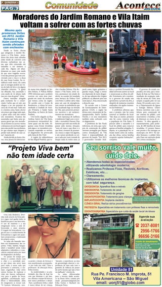 Pág.3
2a
. quinzena de
fevereiro/2015
Uma aula dinâmica, diver-
tida onde através da brincadei-
ra e jogos você ganha todos os
benefícios para o seu bem estar.
O uso de matérias e a sua
imaginação torna a aula di-
ferenciada e mais atraente.
O resgate de brincadeiras e jo-
gos de rua e o conhecimento de
brincadeiras e jogos não popu-
lares proporciona a exploração
do próprio corpo.
As aulas são baseadas tam-
bém em fundamentos dos es-
portes: Vôlei, futebol, basque-
tebol e handebol sendo todos
adaptados e reduzidos e a  cons-
ciência corporal entra por meio
da imaginação e da dança.
Ao passar do tempo per-
demos o contato direto com
o chão e a sociedade pen-
sa que idoso não serve mais
para nada, é nessa aula que
provamos o contrario, o ras-
tejar, engatinhar, rolar entre
outras formas de explorar o
chão são fatores indispensá-
veis para o ganho de força,
agilidade, coordenação, equi-
líbrio e bilateralidade, além
do imaginário se tornar real.
“O homem felizmente, nun-
“Projeto Viva bem”
não tem idade certa
ca perde o desejo de brincar e
essa manifestação acompanha-
-o por toda sua vida”, frisa a
professora de educação física,
Erika Gomes.
As modernidades e as pra-
ticidades dos dias de hoje faz
com que diminua e, até mes-
mo, elimina o tempo de brincar,
mas nunca perdemos o desejo.
Para a professora Erika o ideal
é nunca deixar de ser criança,
“durante a experiência na área
da gerontologia observei a im-
portância de uma aula com o
gostinho da infância do prazer
do sorrir mesmo que seja o foco
na malhação”, orienta ela.
As aulas diferenciadas
para a terceira idade aconte-
ce na Pausa Ativa, contato por
email: pausaativaa@gmail.com
Erika Gomes é Bacharel em
Educação Física.
Mesmo após
promessas feitas
em 2013, Jardim
Romano e Vila
Itaim continuam
sendo afetados
com enchentes
Desde as fortes chuvas
que atingiram o Jardim Ro-
mano e a Vila Itaim, mora-
dores das áreas mais afetadas
estão tendo de conviver com
diversas rachaduras nas ca-
sas, que vêm crescendo em
tamanho e em número a
cada dia.  Alguns até aban-
donaram as casas com medo
de que uma tragédia ocorra.
Uma das pessoas que vem con-
vivendo com o risco é a dona
de casa Ivone Lurdes. Na re-
sidência onde mora, ela conta
que os estragos podem ser vis-
tos do lado de fora e em alguns
cômodos internos. “A gente
vai olhando, fica assustado e
com medo de vir abaixo tudo
isso em cima da gente”, disse.
Outro morador atingido
pela enchente foi o comer-
ciante Carlos que só este ano
chegou a ter um prejuízo de
cerca de 10 mil reais “todo ano
é a mesma coisa, basta chover
um pouco que alaga tudo aqui,
e quem sofre com isto somos
nós moradores. Ficamos tão
assustados que basta uma pe-
quena garoa que nós morado-
res já tiramos os carros e motos
e deixamos em um local seguro
para não perder nas enchentes,
só que muitos aqui chegam a
perder tudo dentro de suas ca-
sas”, lamenta ele.
Ainda devido às fortes chu-
vas, uma pessoa foi eletrocuta-
Moradores do Jardim Romano e Vila Itaim
voltam a sofrer com as fortes chuvas
da numa área alagada no Jar-
dim Helena. A Polícia Militar
(PM) informou que o acidente
ocorreu em uma área ener-
gizada em razão da enchente
que tomou conta da região.
De acordo com o Corpo de
Bombeiros, a vítima foi enca-
minhada à Unidade de Aten-
ção Primária à Saúde Santa
Marcelina, no bairro de Itaim
Paulista.
Um trecho alagado na Rua
Ambua, bairro de Vila Itaim,
permaneceu intransitável du-
rante quase um dia todo. Al-
gumas casas foram invadidas
pela água e os moradores pre-
cisaram suspender os móveis.
O alagamento foi provocado
pela cheia do Rio Tietê.
A região da subprefeitura
de São Miguel Paulista, que in-
clui o Jardim Helena, Vila Ro-
mano e Vila Itaim, entre ou-
tros, permanece em estado de
alerta, na ocasião foi instalada
uma barraca da Defesa Civil
com botes e coletes salva vidas
para um caso de emergência,
sem contar na ambulância que
fica localizada logo na entrada
da Vila, para possíveis primei-
ros socorros e até esclareci-
mentos aos moradores.
Sem esperança de melhora
e totalmente frágil com o ocor-
rido, a moradora Danuza Dias
lamenta que todo ano tenha de
passar pela mesma situação,
“nem sei mais o que dizer e o
que fazer, vivemos de promes-
sas, nunca a culpa é de alguém,
e nós vamos perdendo as coi-
sas a cada ano, nem vontade de
limpar nada eu tenho mais, já
perdi cama, fogão, geladeira e
guarda roupa, chego a entrar
em depressão de tanto desgos-
to, do que adianta eles (órgãos
públicos) só olharem para nós
nesta época”, frisa emocionada
a dona de casa.
De acordo com o Centro
de Gerenciamento de Emer-
gências (CGE), a região faz
divisa com o município de Ita-
quaquecetuba, bairro Jardim
Fiorelo, e os seus moradores
também estão sofrendo com
os alagamentos.
A prefeitura de São Paulo
informou, em nota, que o pro-
jeto de construção do pôlder
(terreno protegido por diques
contra inundações) da Vila
Itaim é responsabilidade do
governo do estado. “Em 2013,
o governador Geraldo Alck-
min e o prefeito Fernando Ha-
ddad estiveram juntos no local
e anunciaram as obras do pôl-
der. Entretanto, até o momen-
to o governo do estado não
apresentou o projeto da obra, a
despeito de inúmeras reuniões
realizadas e de apelos insisten-
tes da Prefeitura.”
A prefeitura afirmou que,
sem o projeto, não há como
remover as famílias do local.
“São duas as razões: primeiro
não há como remover toda
a população da Vila Itaim. É
preciso saber o tamanho e o
local do pôlder para remover
apenas as famílias atingidas. E,
depois, se a população for re-
tirada muito antes da realiza-
ção das obras, outras famílias
ocuparão aquelas habitações”,
completa.
O governo do estado res-
pondeu, em nota, que a inun-
dação de hoje na Vila Itaim é
resultado da ocupação inde-
vida da várzea do Tietê, área
sempre ocupada pelo rio nas
cheias. De acordo com o tex-
to, o Departamento de Águas
e Energia Elétrica (Daee)
firmou convênio com a pre-
feitura para construção de
um sistema de pôlder, com
reservatório e bombas, a fim
de diminuir os riscos de en-
chentes. “A obra aguarda o
reassentamento, pela prefei-
tura, de 280 famílias de áreas
invadidas. O projeto básico
está pronto e foi entregue ao
município em 2013. No Jar-
dim Romano, o pôlder feito
pelo Daee em operação desde
2011 evitou inundações.”
 