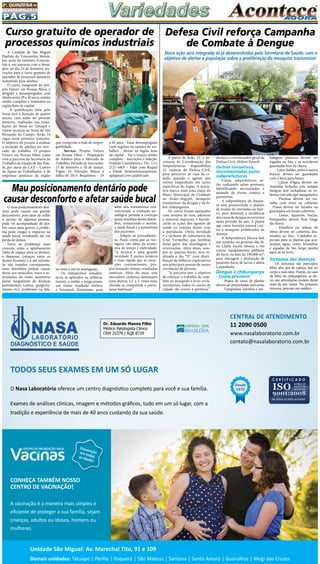 Pág.5
2a
. quinzena de
fevereiro/2015
A partir de hoje, 12, a Se-
cretaria de Coordenação das
Subprefeituras disponibiliza
32 viaturas da Defesa Civil,
para percorrer as ruas da ci-
dade, quando o agente não
estiver empenhado em ações
específicas do órgão. A inicia-
tiva marca mais uma etapa do
Plano Municipal de Combate
ao Aedes-Aegypti, mosquito
transmissor da dengue e da fe-
bre chikungunya.
Os carros foram equipados
com sistema de som, adesivos
e material impresso, e fortale-
cerão as ações dos agentes de
saúde no contato direto com
a população. Outra novidade
é a inclusão de voluntários da
Cruz Vermelha, que também
farão parte das abordagens e
orientações. Além disso, sem-
pre às quartas-feiras, será re-
alizado o dia “D” com distri-
buição de folhetos explicativos
nos principais pontos de maior
circulação de pessoas.
“A parceria tem o objetivo
de reforçar o trabalho de com-
bate ao mosquito e levar escla-
recimentos, todos os cantos da
cidade, do centro à periferia”,
Defesa Civil reforça Campanha
de Combate à Dengue
balagens plásticas devem ser
jogadas no lixo e as recicláveis
guardadas fora da chuva;
- Latas, baldes, potes e outros
frascos devem ser guardados
com a boca para baixo;
- Caixas d’água devem ser
mantidas fechadas com tampas
íntegras sem rachaduras ou co-
bertas com tela tipo mosquiteiro;
- Piscinas devem ser tra-
tadas com cloro ou cobertas;
- Pneus devem ser furados ou
guardados em locais cobertos;
- Lonas, aquários, bacias,
brinquedos devem ficar longe
da chuva;
- Entulhos ou sobras de
obras devem ser cobertos, des-
tinados ao lixo.- Cuidados es-
peciais para as plantas que acu-
mulam água, como bromélias
e espadas de São Jorge; ponha
água só na terra.
Sintomas das doenças:
Os sintomas são parecidos:
febre alta, dor de cabeça, dor no
corpo e mal-estar. Porém, no caso
da febre de chikungunya, as do-
res nas articulações podem durar
mais de seis meses. No primeiro
sintoma, procure um médico.
destaca o coordenador geral da
Defesa Civil, Milton Persoli.
Outras iniciativas,
incrementadas pelas
subprefeituras
Várias subprefeituras es-
tão realizando ações pontuais,
identificando necessidades e
atuando de forma criativa e
preventiva.
A subprefeitura de  Itaque-
ra  está promovendo o plantio
de mudas de citronelas no bair-
ro, para diminuir a incidência
dos casos de dengue recorrentes
neste período do ano. A planta
age como barreira natural con-
tra o mosquito proliferador da
doença.
A Subprefeitura Mooca fará
um mutirão, no próximo dia 28,
no Clube Escola Mooca e em
outros equipamentos públicos
do local, na área de 190.000 m²,
para checagem e destruição de
possíveis focos de larvas e alerta
à população.
Dengue e chikungunya
- Como prevenir:
- Pratos de vasos de plantas
devem ser preenchidos com areia;
- Tampinhas, latinhas e em-
 Nova ação será integrada às já desenvolvidas pela Secretaria de Saúde, com o
objetivo de alertar a população sobre a proliferação do mosquito transmissor
A Unidade de São Miguel
Paulista da Votorantim Metais,
por meio do Instituto Votoran-
tim e, em parceria com o Senai,
abre no dia 23 de fevereiro ins-
crições para o curso gratuito de
operador de processos químicos
industriais para adultos.
O curso, integrante do pro-
jeto Futuro em Nossas Mãos, é
dirigido a desempregados com
idades entre 29 e 45 anos, ensino
médio completo e residentes na
região leste da capital.
A qualificação feita pelo
Senai terá a duração de quatro
meses, com aulas no período
noturno, realizadas nas Insta-
lações do Senai no Tatuapé e
visitas técnicas ao Senai de São
Bernardo do Campo. Serão 16
vagas neste primeiro semestre.
O objetivo do projeto é realizar
a inclusão de adultos no mer-
cado de trabalho. O projeto
Futuro em Nossas Mãos conta
com a parceria da Secretaria de
Trabalho do Estado de São Pau-
lo, por meio do CAT – Centro
de Apoio ao Trabalhador, e de
empresas químicas da região
Curso gratuito de operador de
processos químicos industriais
que comporão a rede de empre-
gabilidade.
Serviço: Projeto Futuro
em Nossas Mãos – Preparação
de Adultos para o Mercado de
Trabalho. Período de Inscrições:
23 de fevereiro a 10 de março.
Vagas: 16. Duração: Março a
Julho de 2015. Requisitos: - 29
a 45 anos - Estar desempregado
(sem registro na carteira de tra-
balho) - Morar na região leste
da capital - Ter o ensino médio
completo - Inscrições e Seleção:
Prattein Consultoria • Tel.: (11)
2127-4403 – Falar com Raquel
• Email: futuroemnossasmaos.
sp@gmail.com qualificado.
O mau posicionamento den-
tário pode causar um grande
desconforto, pois além de inibir
o sorriso de algumas pessoas,
pode vir acompanhado de dor.
Em casos mais graves, o proble-
ma pode chegar a impactar na
saúde bucal, resultando até em
perda de dentes.
Entre os problemas mais
comuns, estão o apinhamento
(falta de espaço para os dentes),
a diastema (espaços entre os
dentes frontais) e a má oclusão.
Se não tratados corretamente,
esses distúrbios podem causar
dores nos músculos, ossos e ar-
ticulações do rosto, assimetria
facial, surgimento de doenças
periodontais (cáries, gengivite,
tártaro etc), problemas na fala,
Mau posicionamento dentário pode
causar desconforto e afetar saúde bucal
no sono e até na mastigação.
Os tratamentos ortodôn-
ticos, se aplicados na infância,
trazem, a médio e longo prazo,
um ótimo resultado estético
e funcional. Entretanto, para
porcionando ótimos resultados
estéticos. Além do mais, esta
inovadora cerâmica demonstra
uma dureza 2,5 a 3 vezes mais
elevada se comparada a porce-
lanas habituais”.
além dos tratamentos con-
vencionais, a evolução tec-
nológica permite a correção
quase imediata destes distúr-
bios, restaurando o sorriso,
a saúde bucal e a autoestima
dos pacientes.
Adepto ao procedimen-
to, Paulo conta que as van-
tagens vão além da econo-
mia de tempo e efetividade.
“A técnica é uma grande
novidade. É menos invasiva
e mais rápida que as corre-
ções convencionais, pro-
 